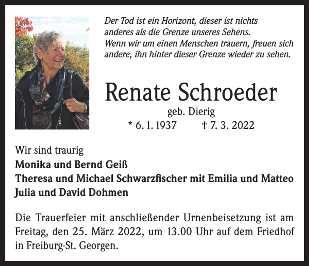 <p>Der Tod ist ein Horizont, dieser ist nichts<br />anderes als die Grenze unseres Sehens.<br />Wenn wir um einen Menschen trauern, freuen sich<br />andere, ihn hinter dieser Grenze wieder zu sehen.</p><p>Renate Schroeder<br />geb. Dierig<br />* 6. 1. 1937<br />† 7. 3. 2022</p><p>Wir sind traurig<br />Monika und Bernd Geiß<br />Theresa und Michael Schwarzfischer mit Emilia und Matteo<br />Julia und David Dohmen<br />Die Trauerfeier mit anschließender Urnenbeisetzung ist am<br />Freitag, den 25. März 2022, um 13.00 Uhr auf dem Friedhof<br />in Freiburg-St. Georgen.</p>