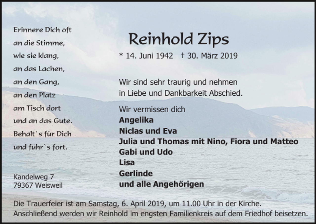 <p>Erinnere Dich oft<br />an die Stimme,<br />wie sie klang,</p><p>Reinhold Zips<br />* 14. Juni 1942 † 30. März 2019</p><p>an das Lachen,<br />an den Gang,<br />an den Platz<br />am Tisch dort<br />und an das Gute.<br />Behalt`s für Dich<br />und führ`s fort.</p><p>Kandelweg 9367 Weisweil</p><p>Wir sind sehr traurig und nehmen<br />in Liebe und Dankbarkeit Abschied.<br />Wir vermissen dich<br />Angelika<br />Niclas und Eva<br />Julia und Thomas mit Nino, Fiora und Matteo<br />Gabi und Udo<br />Lisa<br />Gerlinde<br />und alle Angehörigen</p><p>Die Trauerfeier ist am Samstag, 6. April 2019, um 11.00 Uhr in der Kirche.<br />Anschließend werden wir Reinhold im engsten Familienkreis auf dem Friedhof beisetzen.</p>