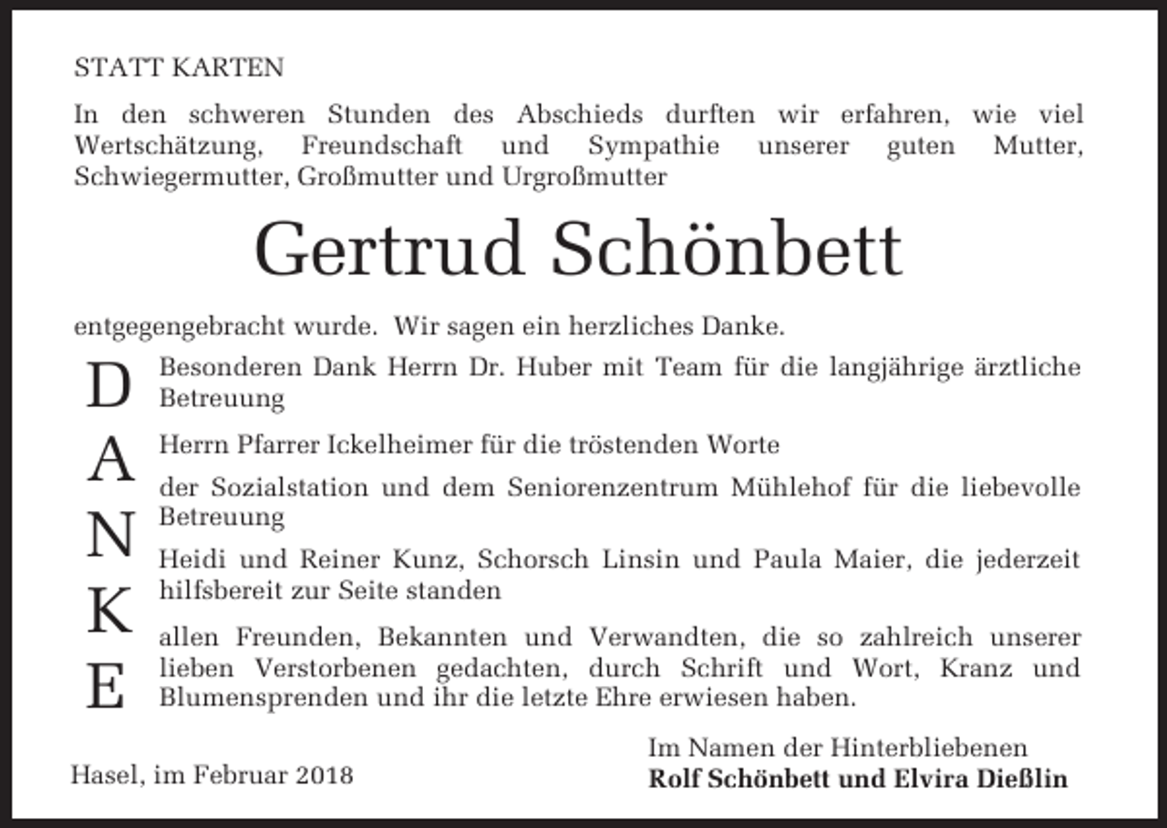 <p>STATT KARTEN<br />In den schweren Stunden des Abschieds durften wir erfahren, wie viel<br />Wertschätzung, Freundschaft und Sympathie unserer guten Mutter,<br />Schwiegermutter, Großmutter und Urgroßmutter</p><p>Gertrud Schönbett<br />entgegengebracht wurde. Wir sagen ein herzliches Danke.</p><p>D<br />A<br />N<br />K<br />E</p><p>Besonderen Dank Herrn Dr. Huber mit Team für die langjährige ärztliche<br />Betreuung<br />Herrn Pfarrer Ickelheimer für die tröstenden Worte<br />der Sozialstation und dem Seniorenzentrum Mühlehof für die liebevolle<br />Betreuung<br />Heidi und Reiner Kunz, Schorsch Linsin und Paula Maier, die jederzeit<br />hilfsbereit zur Seite standen<br />allen Freunden, Bekannten und Verwandten, die so zahlreich unserer<br />lieben Verstorbenen gedachten, durch Schrift und Wort, Kranz und<br />Blumensprenden und ihr die letzte Ehre erwiesen haben.</p><p>Hasel, im Februar 2018</p><p>Im Namen der Hinterbliebenen<br />Rolf Schönbett und Elvira Dießlin</p>