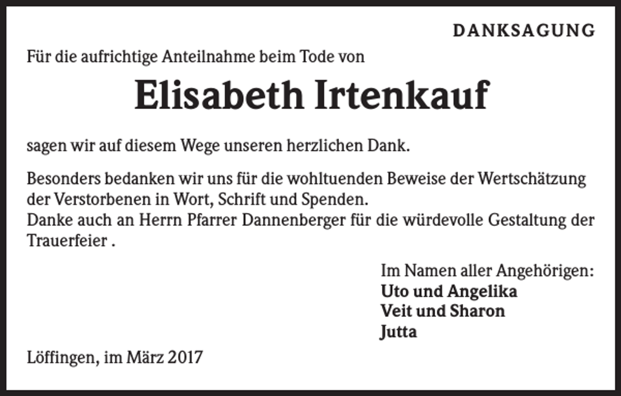 <p>D ANKSAGU NG<br />Für die aufrichtige Anteilnahme beim Tode von</p><p>Elisabeth Irtenkauf<br />sagen wir auf diesem Wege unseren herzlichen Dank.<br />Besonders bedanken wir uns für die wohltuenden Beweise der Wertschätzung<br />der Verstorbenen in Wort, Schrift und Spenden.<br />Danke auch an Herrn Pfarrer Dannenberger für die würdevolle Gestaltung der<br />Trauerfeier .<br />Im Namen aller Angehörigen:<br />Uto und Angelika<br />Veit und Sharon<br />Jutta<br />Löffingen, im März 2017</p>