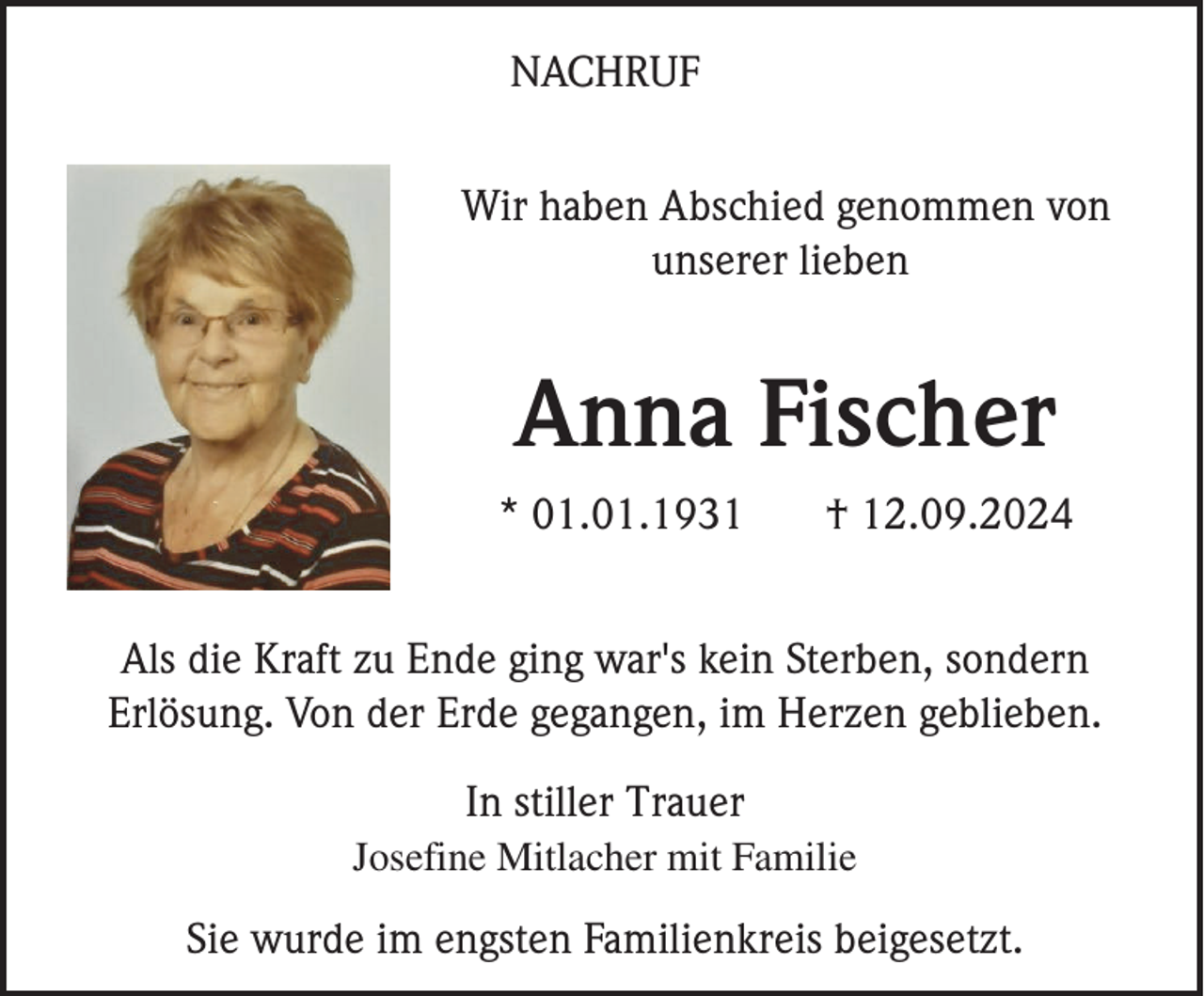 <p>NACHRUF<br />Wir haben Abschied genommen von<br />unserer lieben</p><p>Anna Fischer<br />* 01.01.1931</p><p>† 12.09.2024</p><p>Als die Kraft zu Ende ging war's kein Sterben, sondern<br />Erlösung. Von der Erde gegangen, im Herzen geblieben.<br />In stiller Trauer<br />Josefine Mitlacher mit Familie</p><p>Sie wurde im engsten Familienkreis beigesetzt.</p>