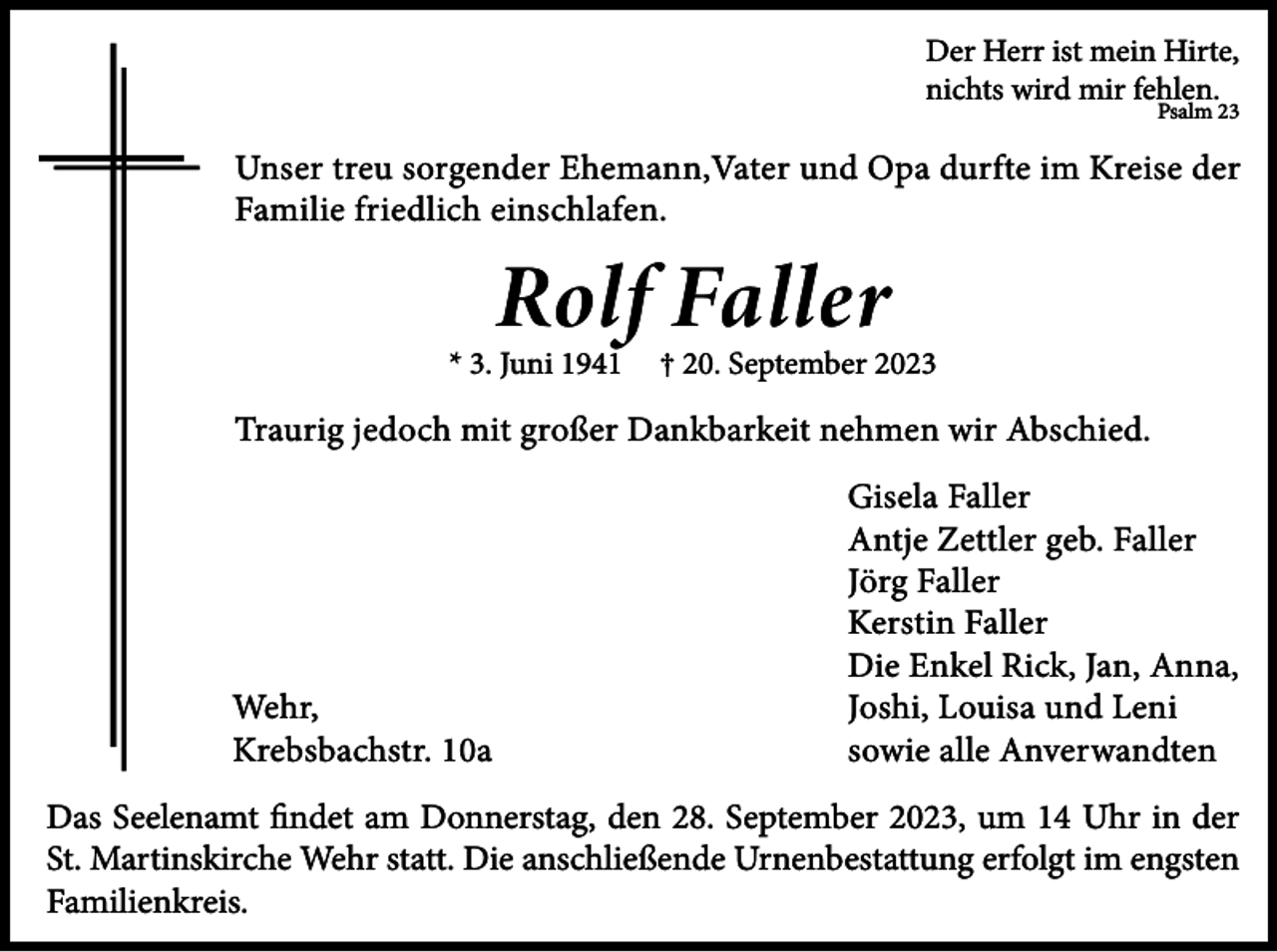 <p>Der Herr ist mein Hirte,<br />nichts wird mir fehlen.</p><p>Psalm 23</p><p>Unser treu sorgender Ehemann,Vater und Opa durfte im Kreise der<br />Familie friedlich einschlafen.</p><p>Rolf Faller</p><p>* 3. Juni 1941</p><p>† 20. September 2023</p><p>Traurig jedoch mit großer Dankbarkeit nehmen wir Abschied.</p><p>Wehr,<br />Krebsbachstr. 10a</p><p>Gisela Faller<br />Antje Zettler geb. Faller<br />Jörg Faller<br />Kerstin Faller<br />Die Enkel Rick, Jan, Anna,<br />Joshi, Louisa und Leni<br />sowie alle Anverwandten</p><p>Das Seelenamt findet am Donnerstag, den 28. September 2023, um 14 Uhr in der<br />St. Martinskirche Wehr statt. Die anschließende Urnenbestattung erfolgt im engsten<br />Familienkreis.</p>
