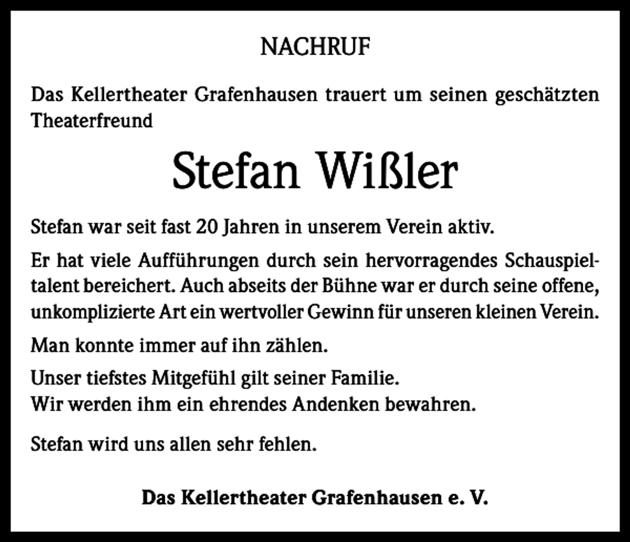 <p>NACHRUF<br />Das Kellertheater Grafenhausen trauert um seinen geschätzten<br />Theaterfreund</p><p>Stefan Wißler<br />Stefan war seit fast 20 Jahren in unserem Verein aktiv.<br />Er hat viele Aufführungen durch sein hervorragendes Schauspieltalent bereichert. Auch abseits der Bühne war er durch seine offene,<br />unkomplizierte Art ein wertvoller Gewinn für unseren kleinen Verein.<br />Man konnte immer auf ihn zählen.<br />Unser tiefstes Mitgefühl gilt seiner Familie.<br />Wir werden ihm ein ehrendes Andenken bewahren.<br />Stefan wird uns allen sehr fehlen.<br />Das Kellertheater Grafenhausen e. V.</p>