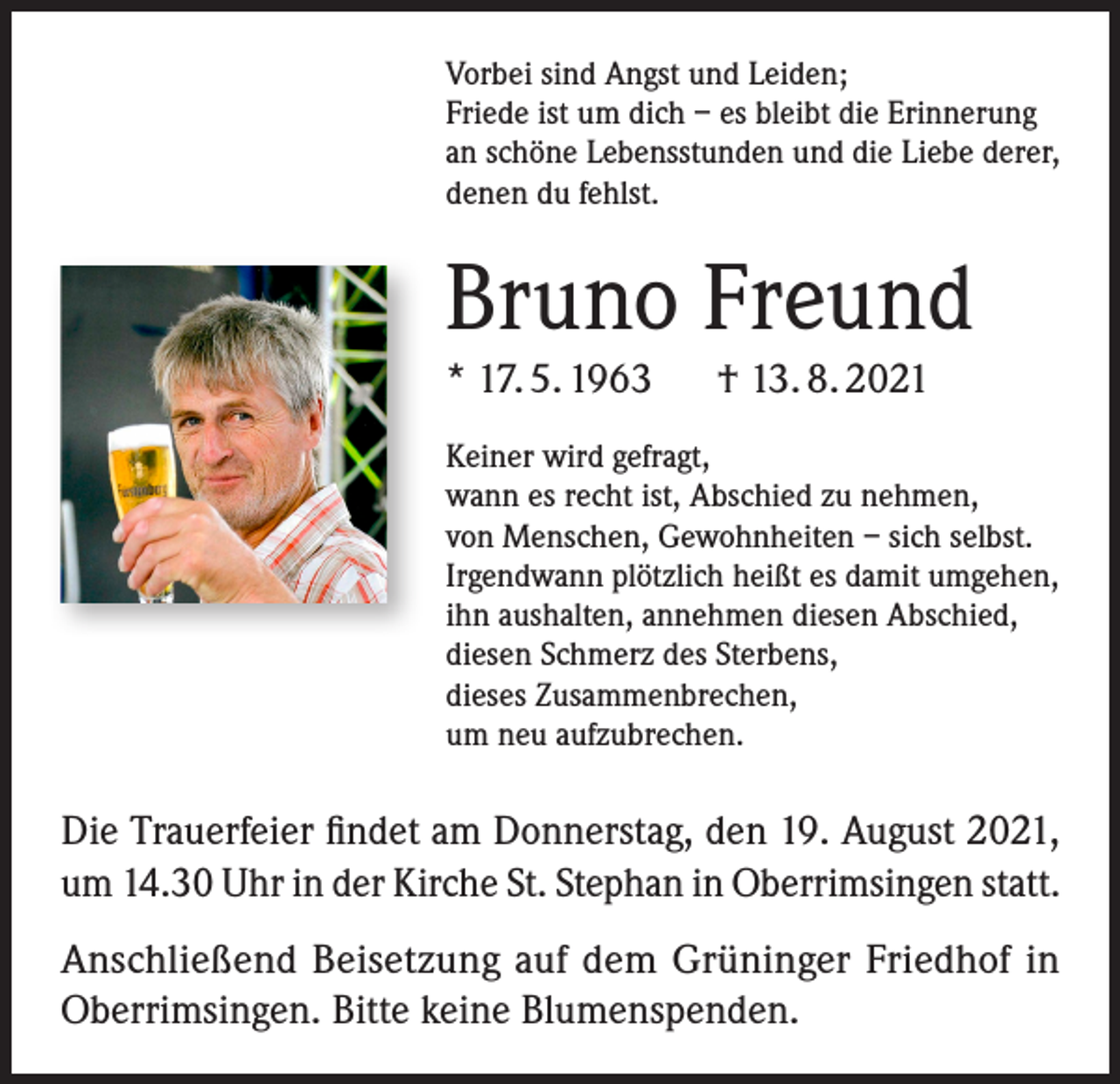 <p>Vorbei sind Angst und Leiden;<br />Friede ist um dich – es bleibt die Erinnerung<br />an schöne Lebensstunden und die Liebe derer,<br />denen du fehlst.</p><p>Bruno Freund<br />* 17. 5. 1963</p><p>† 13. 8. 2021</p><p>Keiner wird gefragt,<br />wann es recht ist, Abschied zu nehmen,<br />von Menschen, Gewohnheiten – sich selbst.<br />Irgendwann plötzlich heißt es damit umgehen,<br />ihn aushalten, annehmen diesen Abschied,<br />diesen Schmerz des Sterbens,<br />dieses Zusammenbrechen,<br />um neu aufzubrechen.</p><p>Die Trauerfeier findet am Donnerstag, den 19. August 2021,<br />um 14.30 Uhr in der Kirche St. Stephan in Oberrimsingen statt.<br />Anschließend Beisetzung auf dem Grüninger Friedhof in<br />Oberrimsingen. Bitte keine Blumenspenden.</p>