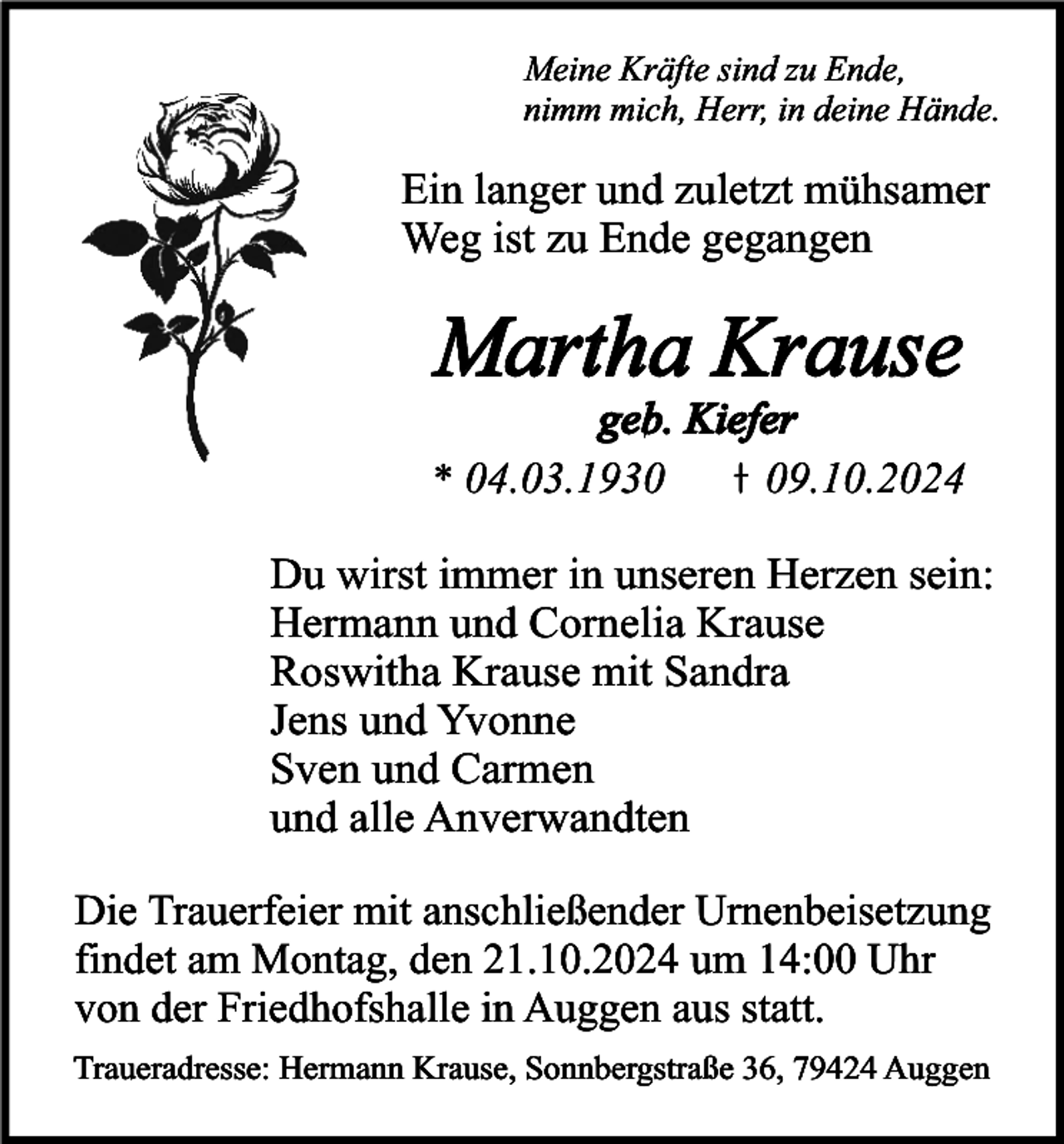 <p>Meine Kräfte sind zu Ende,<br />nimm mich, Herr, in deine Hände.</p><p>Ein langer und zuletzt mühsamer<br />Weg ist zu Ende gegangen</p><p>Martha Krause</p><p>geb. Kiefer<br />* 04.03.1939.10.2024</p><p>Du wirst immer in unseren Herzen sein:<br />Hermann und Cornelia Krause<br />Roswitha Krause mit Sandra<br />Jens und Yvonne<br />Sven und Carmen<br />und alle Anverwandten<br />Die Trauerfeier mit anschließender Urnenbeisetzung<br />findet am Montag, den 21.10.2024 um 14:00 Uhr<br />von der Friedhofshalle in Auggen aus statt.<br />Traueradresse: Hermann Krause, Sonnbergstraße 36, 79424 Auggen</p>