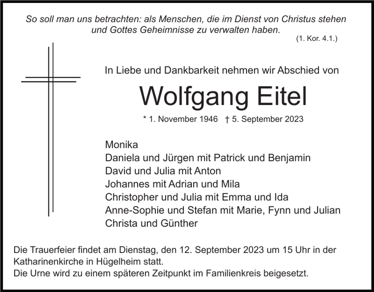 <p>So soll man uns betrachten: als Menschen, die im Dienst von Christus stehen<br />und Gottes Geheimnisse zu verwalten haben.<br />(1. Kor. 4.1.)</p><p>In Liebe und Dankbarkeit nehmen wir Abschied von</p><p>Wolfgang Eitel<br />* 1. November 1946 † 5. September 2023</p><p>Monika<br />Daniela und Jürgen mit Patrick und Benjamin<br />David und Julia mit Anton<br />Johannes mit Adrian und Mila<br />Christopher und Julia mit Emma und Ida<br />Anne-Sophie und Stefan mit Marie, Fynn und Julian<br />Christa und Günther<br />Die Trauerfeier findet am Dienstag, den 12. September 2023 um 15 Uhr in der<br />Katharinenkirche in Hügelheim statt.<br />Die Urne wird zu einem späteren Zeitpunkt im Familienkreis beigesetzt.</p>