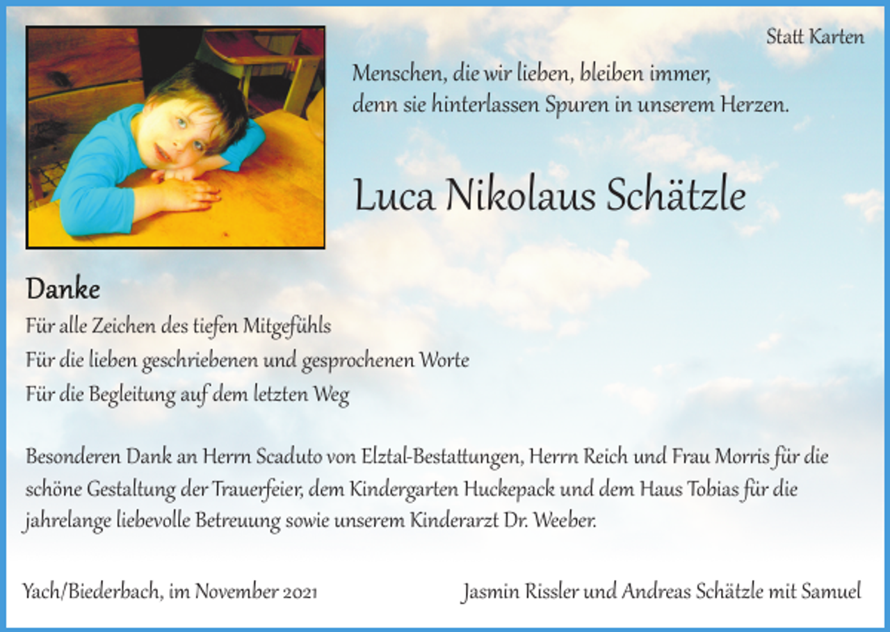 <p>Sta� Kar�en</p><p>Menschen, die wir lieben, bleiben immer,<br />denn sie hinterlassen Spuren in unserem Herzen.</p><p>Luca Nikolaus Schätzle<br />Für alle Zeichen des tiefen Mitgef�hls<br />Für die lieben geschriebenen und gesprochenen Wor�e<br />Für die Begleit�ng auf dem letzten Weg<br />Besonderen Dank an Her�� Scaduto von Elztal­Besta��ngen, Her�� Reich und Frau Mor�is f�r die<br />schöne Gestalt�ng der Trauerfeier, dem Kindergar�en Huckepack und dem Haus Tobias f�r die<br />jahrelange liebevolle Bet�euung sowie unserem Kinderarzt Dr. Weeber.<br />Yach/Biederbach, im November 2021</p><p>Jasmin Rissler und Andreas Schätzle mit Samuel</p>