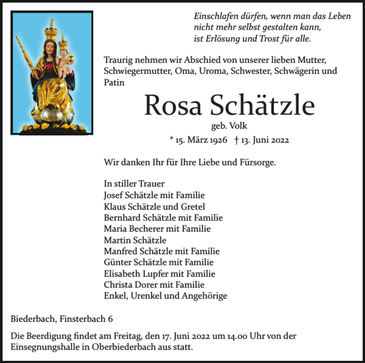 <p>Einschlafen dürfen, wenn man das Leben<br />nicht mehr selbst gestalten kann,<br />ist Erlösung und Trost für alle.<br />Traurig nehmen wir Abschied von unserer lieben Mutter,<br />Schwiegermutter, Oma, Uroma, Schwester, Schwägerin und<br />Patin</p><p>Rosa Schätzle<br />geb. Volk<br />* 15. März 1926 † 13. Juni 2022<br />Wir danken Ihr für Ihre Liebe und Fürsorge.<br />In stiller Trauer<br />Josef Schätzle mit Familie<br />Klaus Schätzle und Gretel<br />Bernhard Schätzle mit Familie<br />Maria Becherer mit Familie<br />Martin Schätzle<br />Manfred Schätzle mit Familie<br />Günter Schätzle mit Familie<br />Elisabeth Lupfer mit Familie<br />Christa Dorer mit Familie<br />Enkel, Urenkel und Angehörige<br />Biederbach, Finsterbach 6<br />Die Beerdigung ﬁndet am Freitag, den 17. Juni 2022 um 14.00 Uhr von der<br />Einsegnungshalle in Oberbiederbach aus statt.</p>