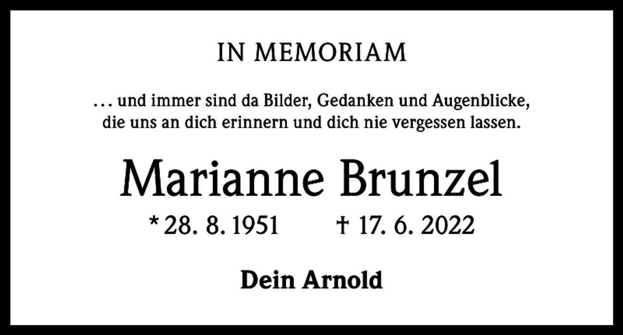<p>IN MEMORIAM<br />. . . und immer sind da Bilder, Gedanken und Augenblicke,<br />die uns an dich erinnern und dich nie vergessen lassen.</p><p>Marianne Brunzel<br />* 28. 8. 1951 † 17. 6. 2022<br />Dein Arnold</p>