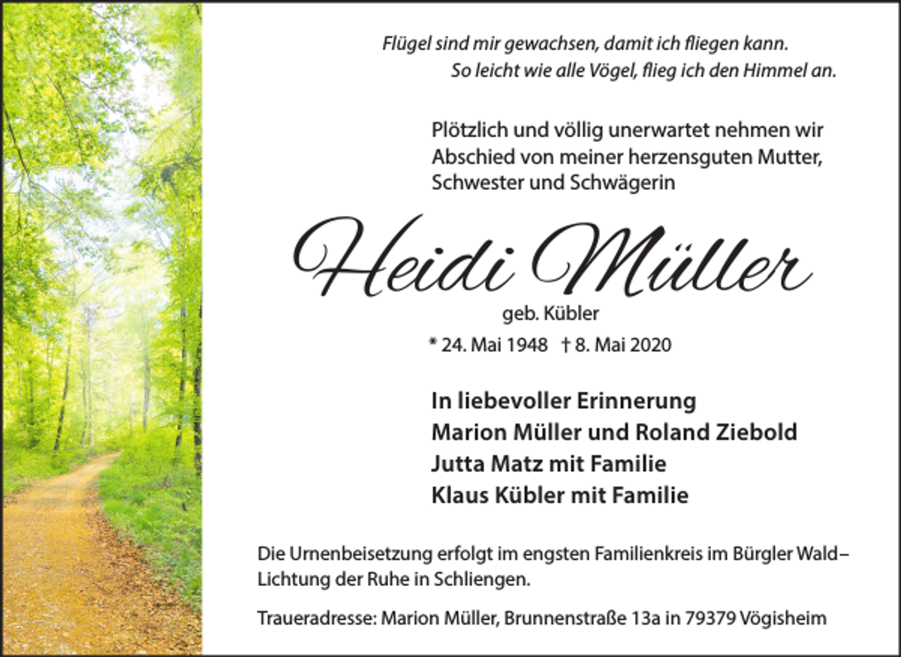 <p>Flügel sind mir gewachsen, damit ich fliegen kann.<br />So leicht wie alle Vögel, flieg ich den Himmel an.</p><p>Plötzlich und völlig unerwartet nehmen wir<br />Abschied von meiner herzensguten Mutter,<br />Schwester und Schwägerin</p><p>Heidi Müller<br />geb. Kübler<br />* 24. Mai 1948 † 8. Mai 2020</p><p>In liebevoller Erinnerung<br />Marion Müller und Roland Ziebold<br />Jutta Matz mit Familie<br />Klaus Kübler mit Familie<br />Die Urnenbeisetzung erfolgt im engsten Familienkreis im Bürgler Wald–<br />Lichtung der Ruhe in Schliengen.<br />Traueradresse: Marion Müller, Brunnenstraße 13a in 79379 Vögisheim</p>