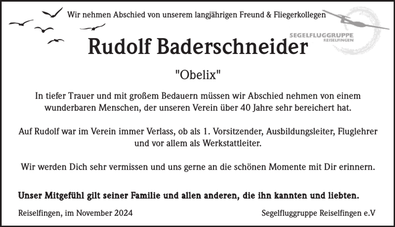 <p>Wir nehmen Abschied von unserem langjährigen Freund &amp; Fliegerkollegen</p><p>Rudolf Baderschneider<br />"Obelix"<br />In tiefer Trauer und mit großem Bedauern müssen wir Abschied nehmen von einem<br />wunderbaren Menschen, der unseren Verein über 40 Jahre sehr bereichert hat.<br />Auf Rudolf war im Verein immer Verlass, ob als 1. Vorsitzender, Ausbildungsleiter, Fluglehrer<br />und vor allem als Werkstattleiter.<br />Wir werden Dich sehr vermissen und uns gerne an die schönen Momente mit Dir erinnern.<br />Unser Mitgefühl gilt seiner Familie und allen anderen, die ihn kannten und liebten.<br />Reiselfingen, im November 2024</p><p>Segelfluggruppe Reiselfingen e.V</p>