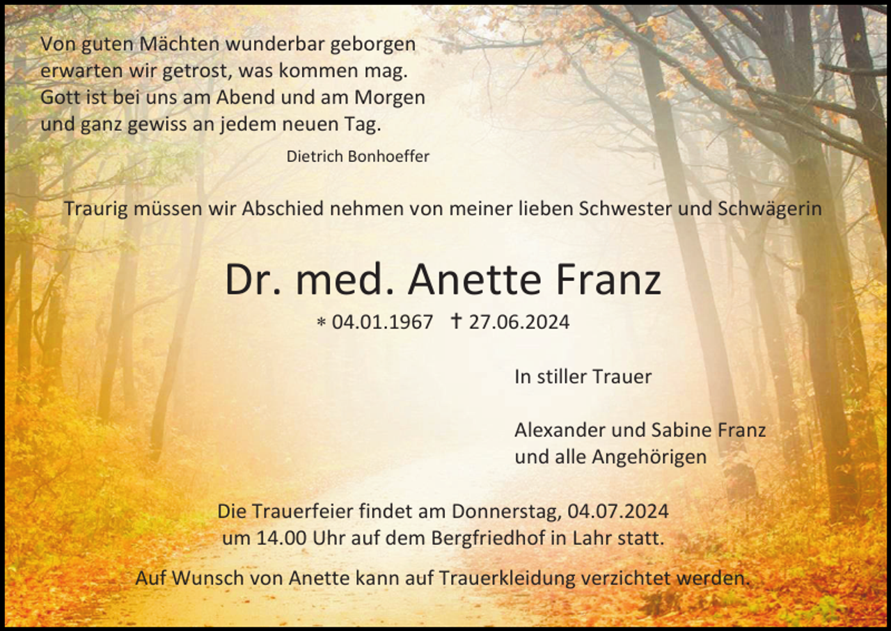 <p>Von guten Mächten wunderbar geborgen<br />erwarten wir getrost, was kommen mag.<br />Gott ist bei uns am Abend und am Morgen<br />und ganz gewiss an jedem neuen Tag.<br />Dietrich Bonhoeffer</p><p>Traurig müssen wir Abschied nehmen von meiner lieben Schwester und Schwägerin</p><p>Dr. med. Anette Franz<br /> 04.01.1967  27.06.2024<br />In stiller Trauer<br />Alexander und Sabine Franz<br />und alle Angehörigen<br />Die Trauerfeier findet am Donnerstag, 04.07.2024<br />um 14.00 Uhr auf dem Bergfriedhof in Lahr statt.<br />Auf Wunsch von Anette kann auf Trauerkleidung verzichtet werden.</p>