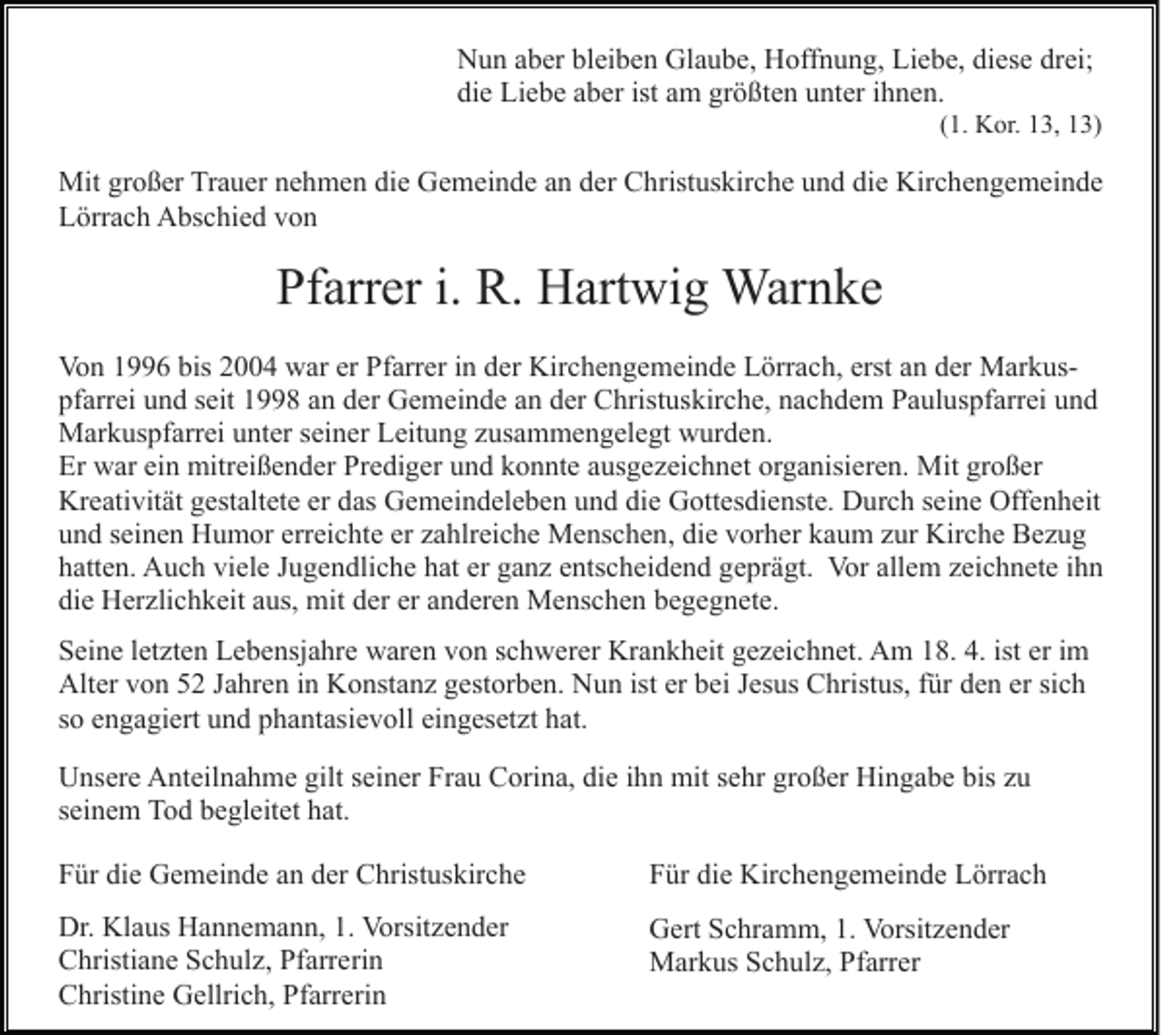<p>Nun aber bleiben Glaube, Hoffnung, Liebe, diese drei;<br />die Liebe aber ist am größten unter ihnen.<br />(1. Kor. 13, 13)</p><p>Mit großer Trauer nehmen die Gemeinde an der Christuskirche und die Kirchengemeinde<br />Lörrach Abschied von</p><p>Pfarrer i. R. Hartwig Warnke<br />Von 1996 bis 2004 war er Pfarrer in der Kirchengemeinde Lörrach, erst an der Markuspfarrei und seit 1998 an der Gemeinde an der Christuskirche, nachdem Pauluspfarrei und<br />Markuspfarrei unter seiner Leitung zusammengelegt wurden.<br />Er war ein mitreißender Prediger und konnte ausgezeichnet organisieren. Mit großer<br />Kreativität gestaltete er das Gemeindeleben und die Gottesdienste. Durch seine Offenheit<br />und seinen Humor erreichte er zahlreiche Menschen, die vorher kaum zur Kirche Bezug<br />hatten. Auch viele Jugendliche hat er ganz entscheidend geprägt. Vor allem zeichnete ihn<br />die Herzlichkeit aus, mit der er anderen Menschen begegnete.<br />Seine letzten Lebensjahre waren von schwerer Krankheit gezeichnet. Am 18. 4. ist er im<br />Alter von 52 Jahren in Konstanz gestorben. Nun ist er bei Jesus Christus, für den er sich<br />so engagiert und phantasievoll eingesetzt hat.<br />Unsere Anteilnahme gilt seiner Frau Corina, die ihn mit sehr großer Hingabe bis zu<br />seinem Tod begleitet hat.<br />Für die Gemeinde an der Christuskirche</p><p>Für die Kirchengemeinde Lörrach</p><p>Dr. Klaus Hannemann, 1. Vorsitzender<br />Christiane Schulz, Pfarrerin<br />Christine Gellrich, Pfarrerin</p><p>Gert Schramm, 1. Vorsitzender<br />Markus Schulz, Pfarrer</p>