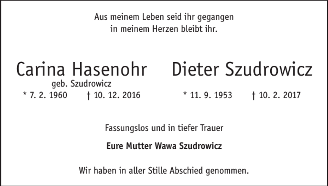 <p>Aus meinem Leben seid ihr gegangen<br />in meinem Herzen bleibt ihr.</p><p>Carina Hasenohr<br />geb. Szudrowicz<br />* 7. 2. 1960 † 10. 12. 2016</p><p>Dieter Szudrowicz<br />* 11. 9. 1953 † 10. 2. 2017</p><p>Fassungslos und in tiefer Trauer<br />Eure Mutter Wawa Szudrowicz<br />Wir haben in aller Stille Abschied genommen.</p>