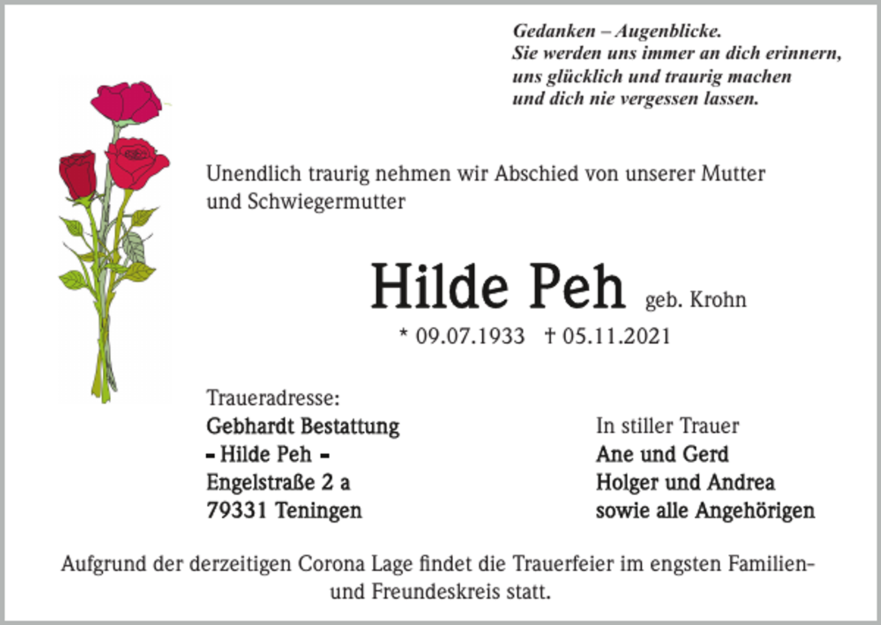 <p>Gedanken – Augenblicke.<br />Sie werden uns immer an dich erinnern,<br />uns glücklich und traurig machen<br />und dich nie vergessen lassen.</p><p>Unendlich traurig nehmen wir Abschied von unserer Mutter<br />und Schwiegermutter</p><p>geb. Krohn<br />* 09.07.1933 † 05.11.2021<br />Traueradresse:<br />In stiller Trauer</p><p>Aufgrund der derzeitigen Corona Lage ﬁndet die Trauerfeier im engsten Familienund Freundeskreis statt.</p>
