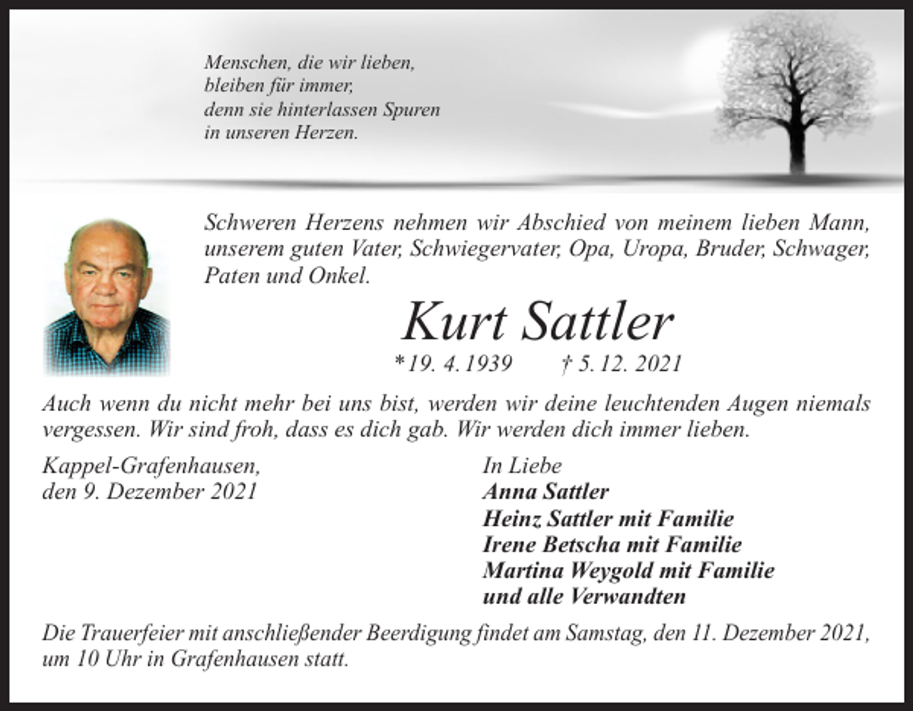<p>Menschen, die wir lieben,<br />bleiben für immer,<br />denn sie hinterlassen Spuren<br />in unseren Herzen.</p><p>Schweren Herzens nehmen wir Abschied von meinem lieben Mann,<br />unserem guten V<br />­ ater, Schwiegervater, Opa, Uropa, Bruder, Schwager,<br />Paten und Onkel.</p><p>Kurt Sattler</p><p>* 19. 4. 1939 † 5. 12. 2021<br />Auch wenn du nicht mehr bei uns bist, werden wir deine leuchtenden Augen n­ iemals<br />vergessen. Wir sind froh, dass es dich gab. Wir werden dich immer lieben.<br />Kappel-Grafenhausen,<br />In Liebe<br />den 9. Dezember 2021<br />Anna Sattler</p><p>Heinz Sattler mit Familie</p><p>Irene Betscha mit Familie</p><p>Martina Weygold mit Familie</p><p>und alle Verwandten<br />Die Trauerfeier mit anschließender Beerdigung findet am Samstag, den 11. Dezember 2021,<br />um 10 Uhr in Grafenhausen statt.</p>