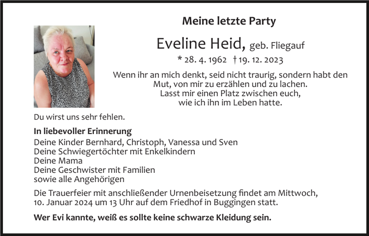 <p>Meine letzte Party</p><p>Eveline Heid, geb. Fliegauf<br />* 28. 4. 1962 † 19. 12. 2023<br />Wenn ihr an mich denkt, seid nicht traurig, sondern habt den<br />Mut, von mir zu erzählen und zu lachen.<br />Lasst mir einen Platz zwischen euch,<br />wie ich ihn im Leben hatte.<br />Du wirst uns sehr fehlen.</p><p>In liebevoller Erinnerung<br />Deine Kinder Bernhard, Christoph, Vanessa und Sven<br />Deine Schwiegertöchter mit Enkelkindern<br />Deine Mama<br />Deine Geschwister mit Familien<br />sowie alle Angehörigen<br />Die Trauerfeier mit anschließender Urnenbeisetzung ﬁndet am Mittwoch,<br />10. Januar 2024 um 13 Uhr auf dem Friedhof in Buggingen statt.<br />Wer Evi kannte, weiß es sollte keine schwarze Kleidung sein.</p>