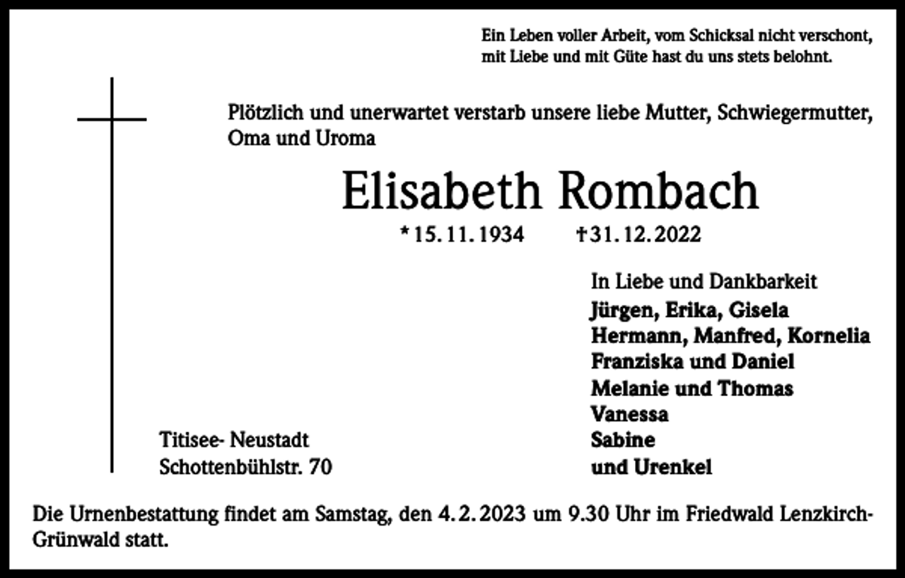 <p>Ein Leben voller Arbeit, vom Schicksal nicht verschont,<br />mit Liebe und mit Güte hast du uns stets belohnt.</p><p>Plötzlich und unerwartet verstarb unsere liebe Mutter, Schwiegermutter,<br />Oma und Uroma</p><p>Elisabeth Rombach<br />* 15. 11. 1934</p><p>Titisee- Neustadt<br />Schottenbühlstr. 70</p><p>† 31. 12. 2022</p><p>In Liebe und Dankbarkeit<br />Jürgen, Erika, Gisela<br />Hermann, Manfred, Kornelia<br />Franziska und Daniel<br />Melanie und Thomas<br />Vanessa<br />Sabine<br />und Urenkel</p><p>Die Urnenbestattung findet am Samstag, den 4. 2. 2023 um 9.30 Uhr im Friedwald LenzkirchGrünwald statt.</p>