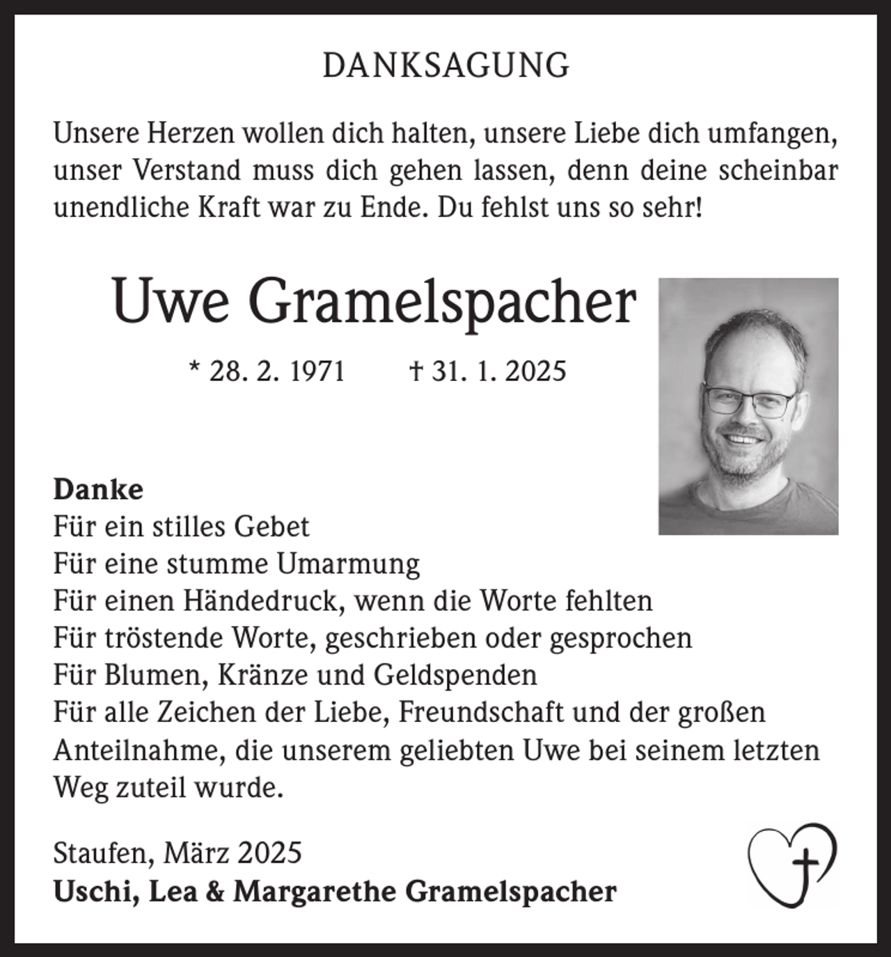 <p>DANKSAGUNG<br />Unsere Herzen wollen dich halten, unsere Liebe dich umfangen,<br />unser Verstand muss dich gehen lassen, denn deine scheinbar<br />unendliche Kraft war zu Ende. Du fehlst uns so sehr!</p><p>Uwe Gramelspacher<br />* 28. 2. 1971 † 31. 1. 2025</p><p>Danke<br />Für ein stilles Gebet<br />Für eine stumme Umarmung<br />Für einen Händedruck, wenn die Worte fehlten<br />Für tröstende Worte, geschrieben oder gesprochen<br />Für Blumen, Kränze und Geldspenden<br />Für alle Zeichen der Liebe, Freundschaft und der großen<br />Anteilnahme, die unserem geliebten Uwe bei seinem letzten<br />Weg zuteil wurde.<br />Staufen, März 2025<br />Uschi, Lea &amp; Margarethe Gramelspacher</p>