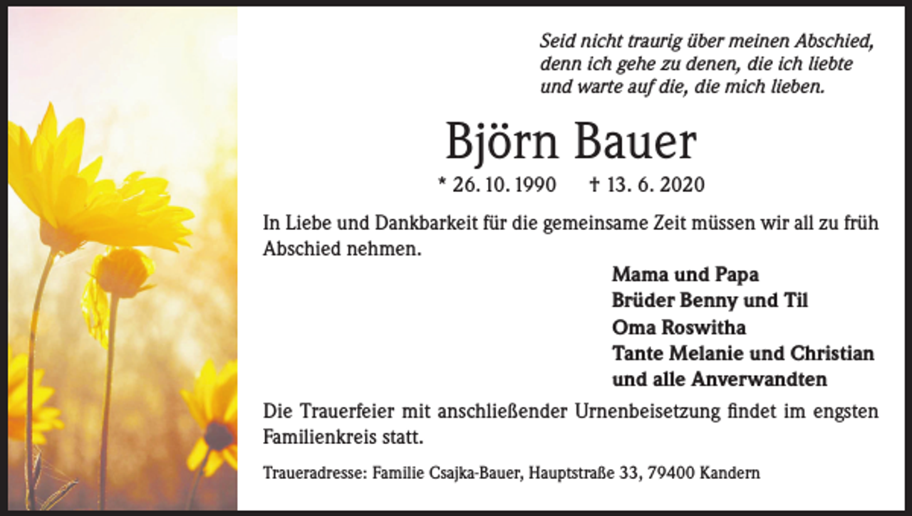 <p>Seid nicht traurig über meinen Abschied,<br />denn ich gehe zu denen, die ich liebte<br />und warte auf die, die mich lieben.</p><p>Björn Bauer</p><p>* 26. 10. 1990</p><p>† 13. 6. 2020</p><p>In Liebe und Dankbarkeit für die gemeinsame Zeit müssen wir all zu früh<br />Abschied nehmen.<br />Mama und Papa<br />Brüder Benny und Til<br />Oma Roswitha<br />Tante Melanie und Christian<br />und alle Anverwandten<br />Die Trauerfeier mit anschließender Urnenbeisetzung findet im engsten<br />Familienkreis statt.<br />Traueradresse: Familie Csajka-Bauer, Hauptstraße 33, 79400 Kandern</p>