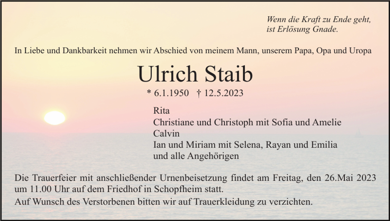 <p>Wenn die Kraft zu Ende geht,<br />ist Erlösung Gnade.<br />In Liebe und Dankbarkeit nehmen wir Abschied von meinem Mann, unserem Papa, Opa und Uropa</p><p>Ulrich Staib<br />* 6.1.1950 † 12.5.2023<br />Rita<br />Christiane und Christoph mit Sofia und Amelie<br />Calvin<br />Ian und Miriam mit Selena, Rayan und Emilia<br />und alle Angehörigen<br />Die Trauerfeier mit anschließender Urnenbeisetzung findet am Freitag, den 26.Mai 2023<br />um 11.00 Uhr auf dem Friedhof in Schopfheim statt.<br />Auf Wunsch des Verstorbenen bitten wir auf Trauerkleidung zu verzichten.</p>