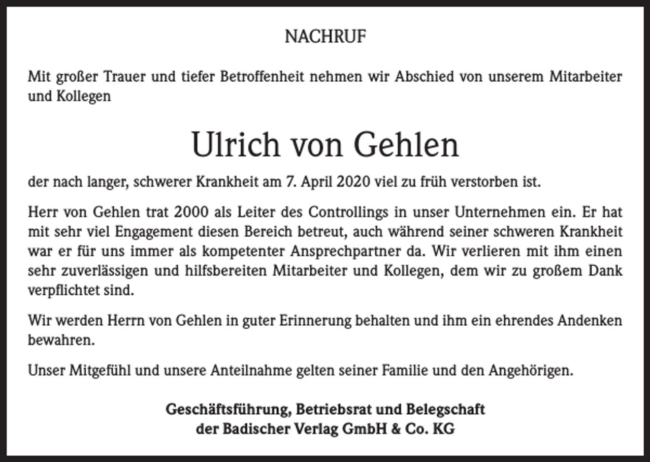 <p>NACHRUF<br />Mit großer Trauer und tiefer Betroffenheit nehmen wir Abschied von unserem Mitarbeiter<br />und Kollegen</p><p>Ulrich von Gehlen<br />der nach langer, schwerer Krankheit am 7. April 2020 viel zu früh verstorben ist.<br />Herr von Gehlen trat 2000 als Leiter des Controllings in unser Unternehmen ein. Er hat<br />mit sehr viel Engagement diesen Bereich betreut, auch während seiner schweren Krankheit<br />war er für uns immer als kompetenter Ansprechpartner da. Wir verlieren mit ihm einen<br />sehr zuverlässigen und hilfsbereiten Mitarbeiter und Kollegen, dem wir zu großem Dank<br />verpflichtet sind.<br />Wir werden Herrn von Gehlen in guter Erinnerung behalten und ihm ein ehrendes Andenken<br />bewahren.<br />Unser Mitgefühl und unsere Anteilnahme gelten seiner Familie und den Angehörigen.<br />Geschäftsführung, Betriebsrat und Belegschaft<br />der Badischer Verlag GmbH &amp; Co. KG</p>