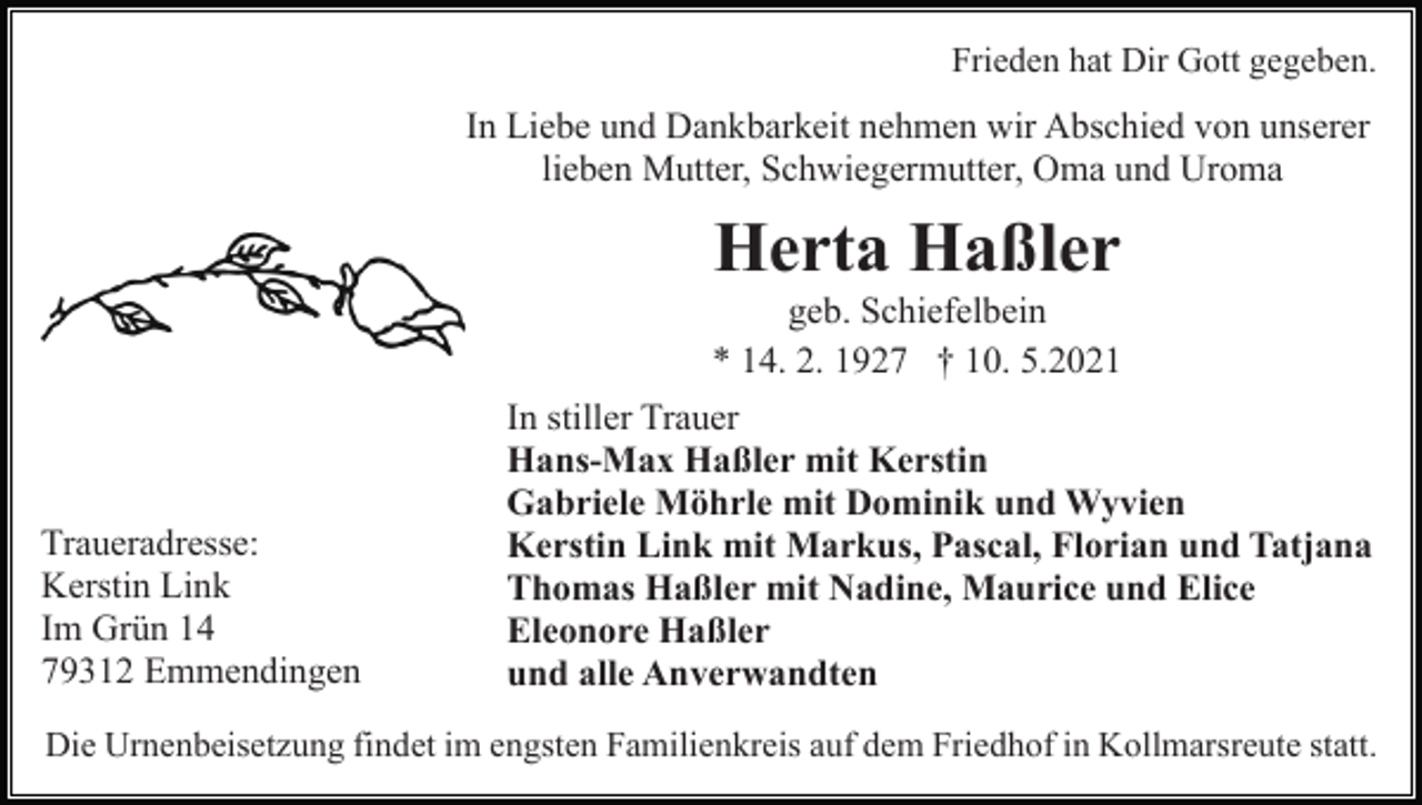 <p>Frieden hat Dir Gott gegeben.</p><p>In Liebe und Dankbarkeit nehmen wir Abschied von unserer<br />lieben Mutter, Schwiegermutter, Oma und Uroma</p><p>Herta Haßler<br />geb. Schiefelbein<br />* 14. 2. 1927 † 10. 5.2021</p><p>Traueradresse:<br />Kerstin Link<br />Im Grün 14<br />79312 Emmendingen</p><p>In stiller Trauer<br />Hans-Max Haßler mit Kerstin<br />Gabriele Möhrle mit Dominik und Wyvien<br />Kerstin Link mit Markus, Pascal, Florian und Tatjana<br />Thomas Haßler mit Nadine, Maurice und Elice<br />Eleonore Haßler<br />und alle Anverwandten</p><p>Die Urnenbeisetzung findet im engsten Familienkreis auf dem Friedhof in Kollmarsreute statt.</p>