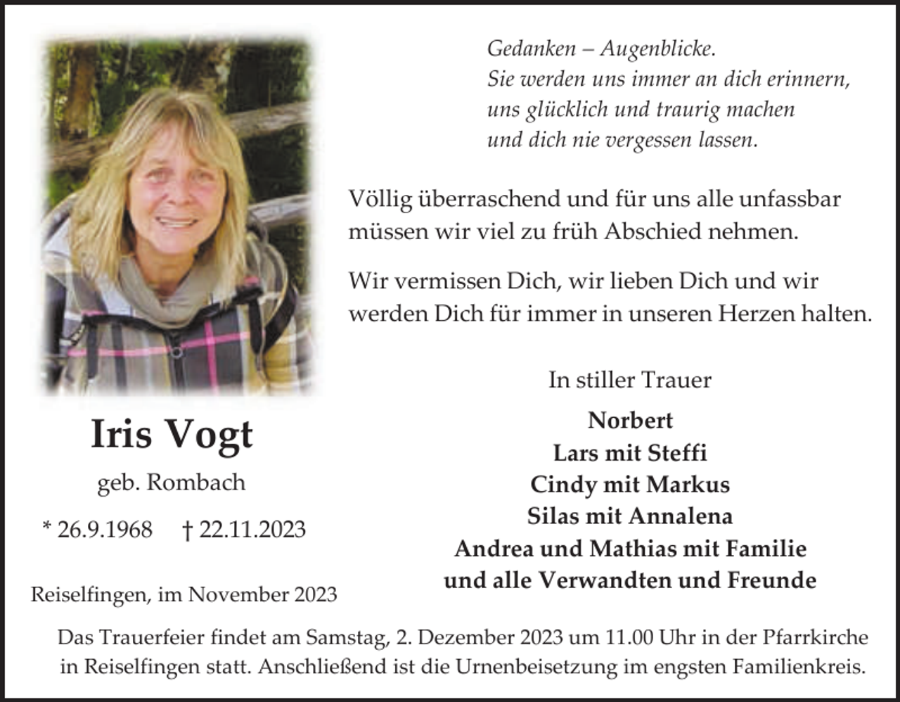 <p>Gedanken – Augenblicke.<br />Sie werden uns immer an dich erinnern,<br />uns glücklich und traurig machen<br />und dich nie vergessen lassen.</p><p>Völlig überraschend und für uns alle unfassbar<br />müssen wir viel zu früh Abschied nehmen.<br />Wir vermissen Dich, wir lieben Dich und wir<br />werden Dich für immer in unseren Herzen halten.<br />In stiller Trauer</p><p>Iris Vogt<br />geb. Rombach<br />* 26.9.1968</p><p>† 22.11.2023</p><p>Reiselfingen, im November 2023</p><p>Norbert<br />Lars mit Steffi<br />Cindy mit Markus<br />Silas mit Annalena<br />Andrea und Mathias mit Familie<br />und alle Verwandten und Freunde</p><p>Das Trauerfeier findet am Samstag, 2. Dezember 2023 um 11.00 Uhr in der Pfarrkirche<br />in Reiselfingen statt. Anschließend ist die Urnenbeisetzung im engsten Familienkreis.</p>