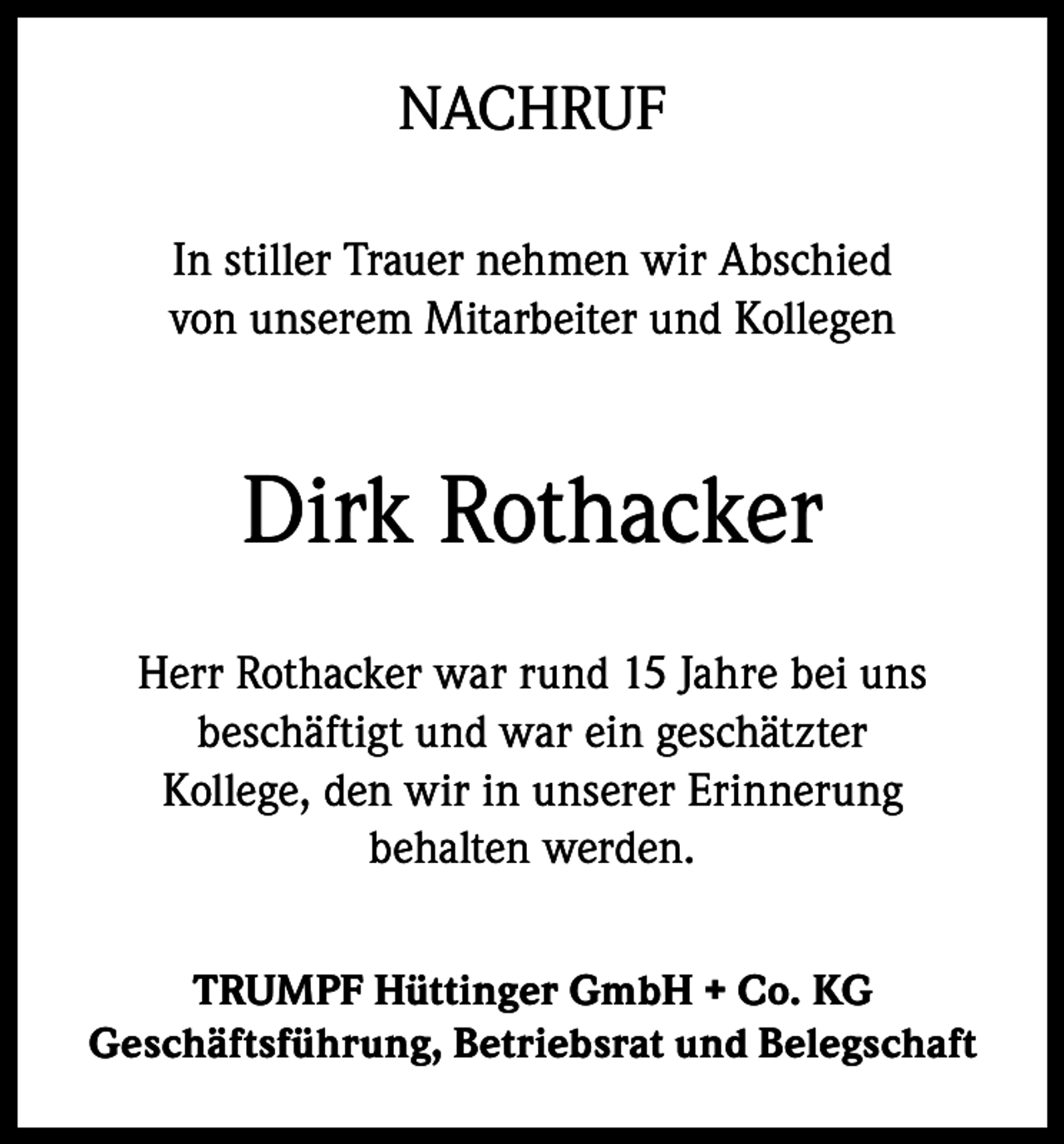 <p>NACHRUF<br />In stiller Trauer nehmen wir Abschied<br />von unserem Mitarbeiter und Kollegen</p><p>Dirk Rothacker<br />Herr Rothacker war rund 15 Jahre bei uns<br />beschäftigt und war ein geschätzter<br />Kollege, den wir in unserer Erinnerung<br />behalten werden.<br />TRUMPF Hüttinger GmbH + Co. KG<br />Geschäftsführung, Betriebsrat und Belegschaft</p>
