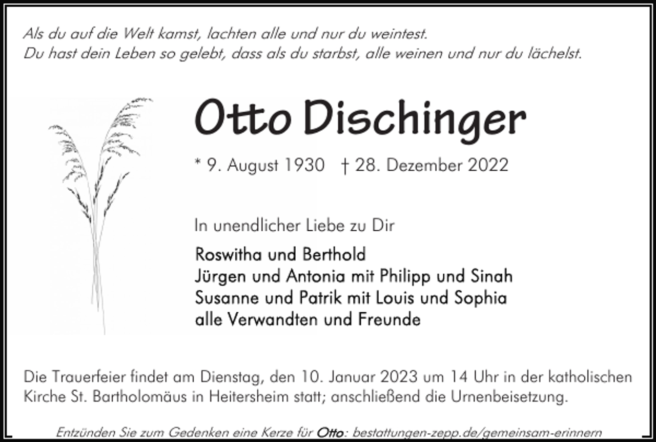 <p>Als du auf die Welt kamst, lachten alle und nur du weintest.<br />Du hast dein Leben so gelebt, dass als du starbst, alle weinen und nur du lächelst.</p><p>Oo Dischinger<br />* 9. August 1930 † 28. Dezember 2022<br />In unendlicher Liebe zu Dir</p><p>Die Trauerfeier findet am Dienstag, den 10. Januar 2023 um 14 Uhr in der katholischen<br />Kirche St. Bartholomäus in Heitersheim statt; anschließend die Urnenbeisetzung.<br />Entzünden Sie zum Gedenken eine Kerze für</p><p>: bestattungen-zepp.de/gemeinsam-erinnern</p>