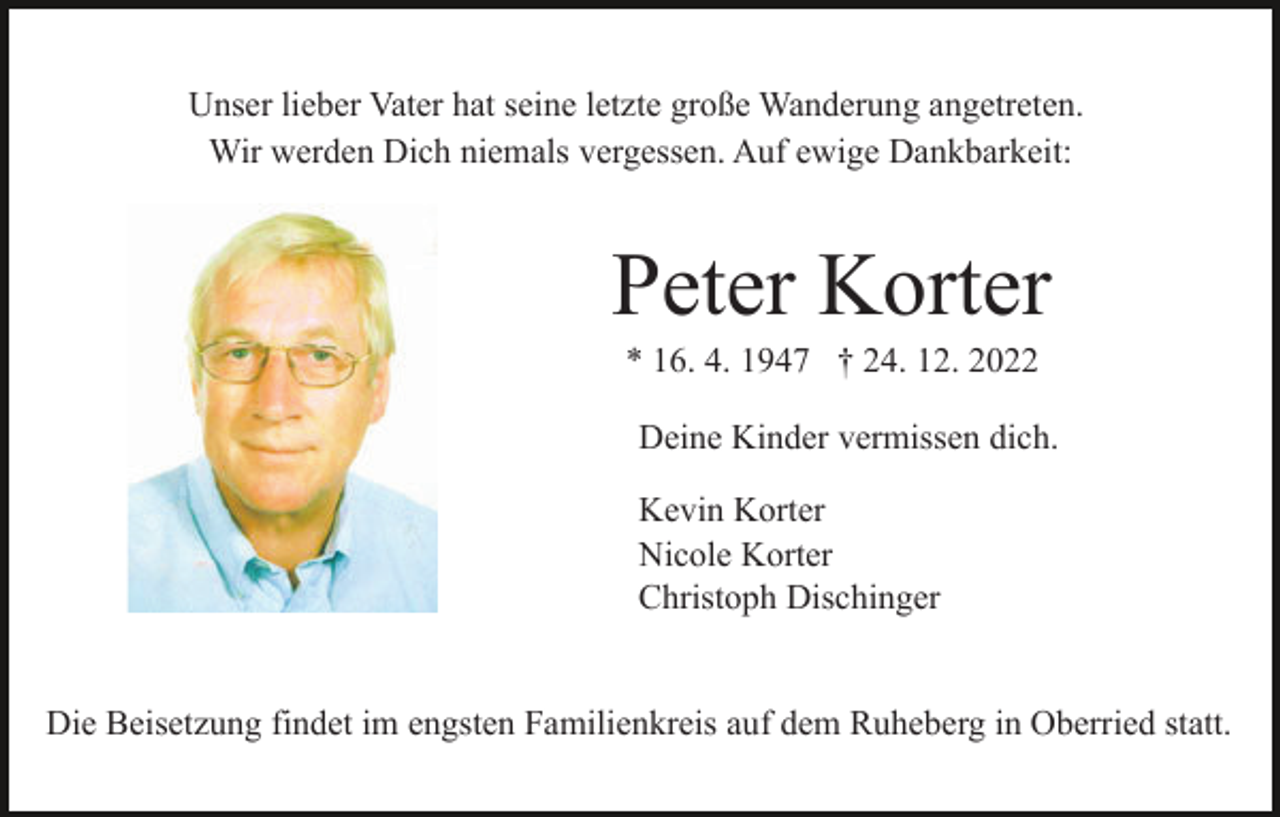 <p>Unser lieber Vater hat seine letzte große Wanderung angetreten.<br />Wir werden Dich niemals vergessen. Auf ewige Dankbarkeit:</p><p>Peter Korter<br />* 16. 4. 1947 † 24. 12. 2022<br />Deine Kinder vermissen dich.<br />Kevin Korter<br />Nicole Korter<br />Christoph Dischinger<br />Die Beisetzung findet im engsten Familienkreis auf dem Ruheberg in Oberried statt.</p>