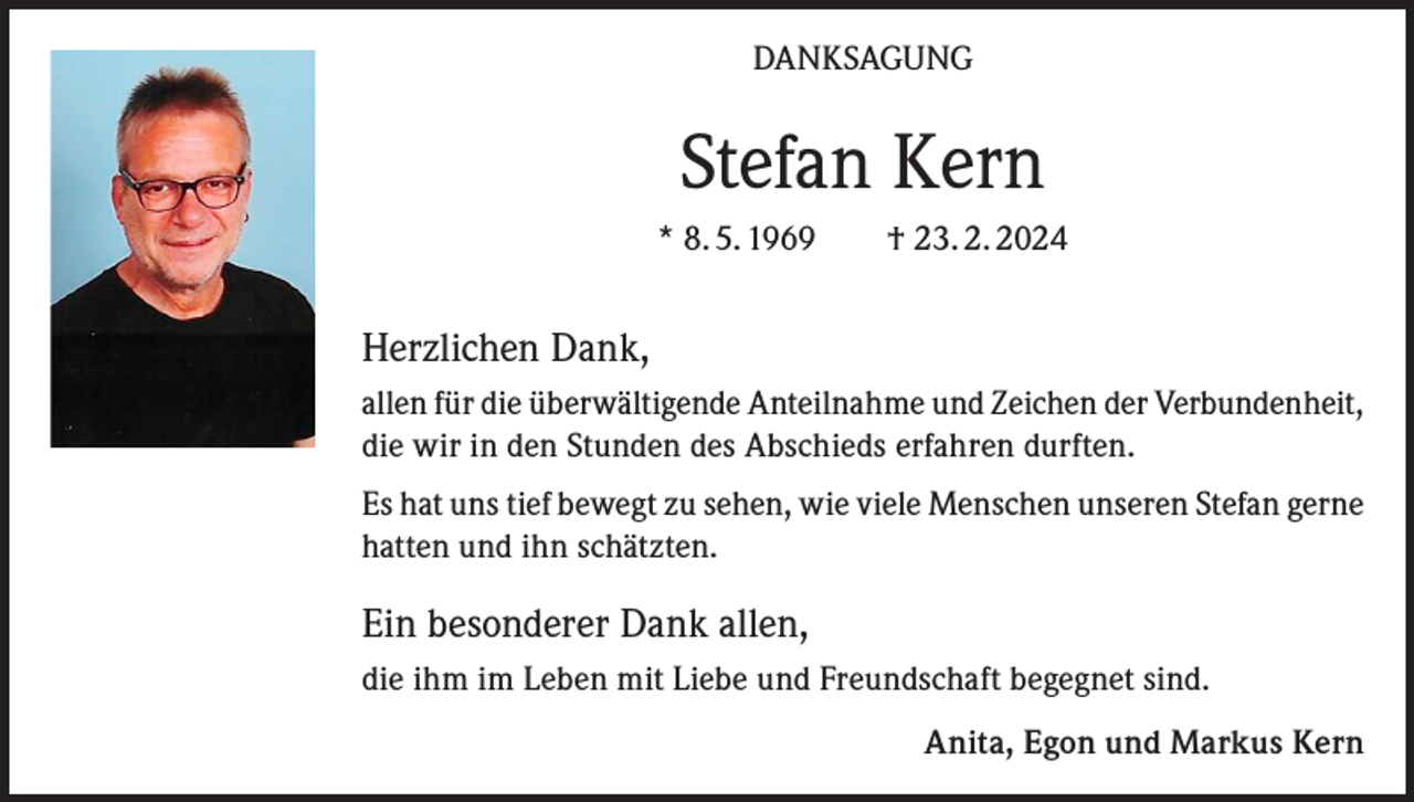 <p>DANKSAGUNG</p><p>Stefan Kern<br />* 8. 5. 1969 † 23. 2. 2024</p><p>Herzlichen Dank,<br />allen für die überwältigende Anteilnahme und Zeichen der Verbundenheit,<br />die wir in den Stunden des Abschieds erfahren durften.<br />Es hat uns tief bewegt zu sehen, wie viele Menschen unseren Stefan gerne<br />hatten und ihn schätzten.</p><p>Ein besonderer Dank allen,<br />die ihm im Leben mit Liebe und Freundschaft begegnet sind.</p><p>Anita, Egon und Markus Kern</p>