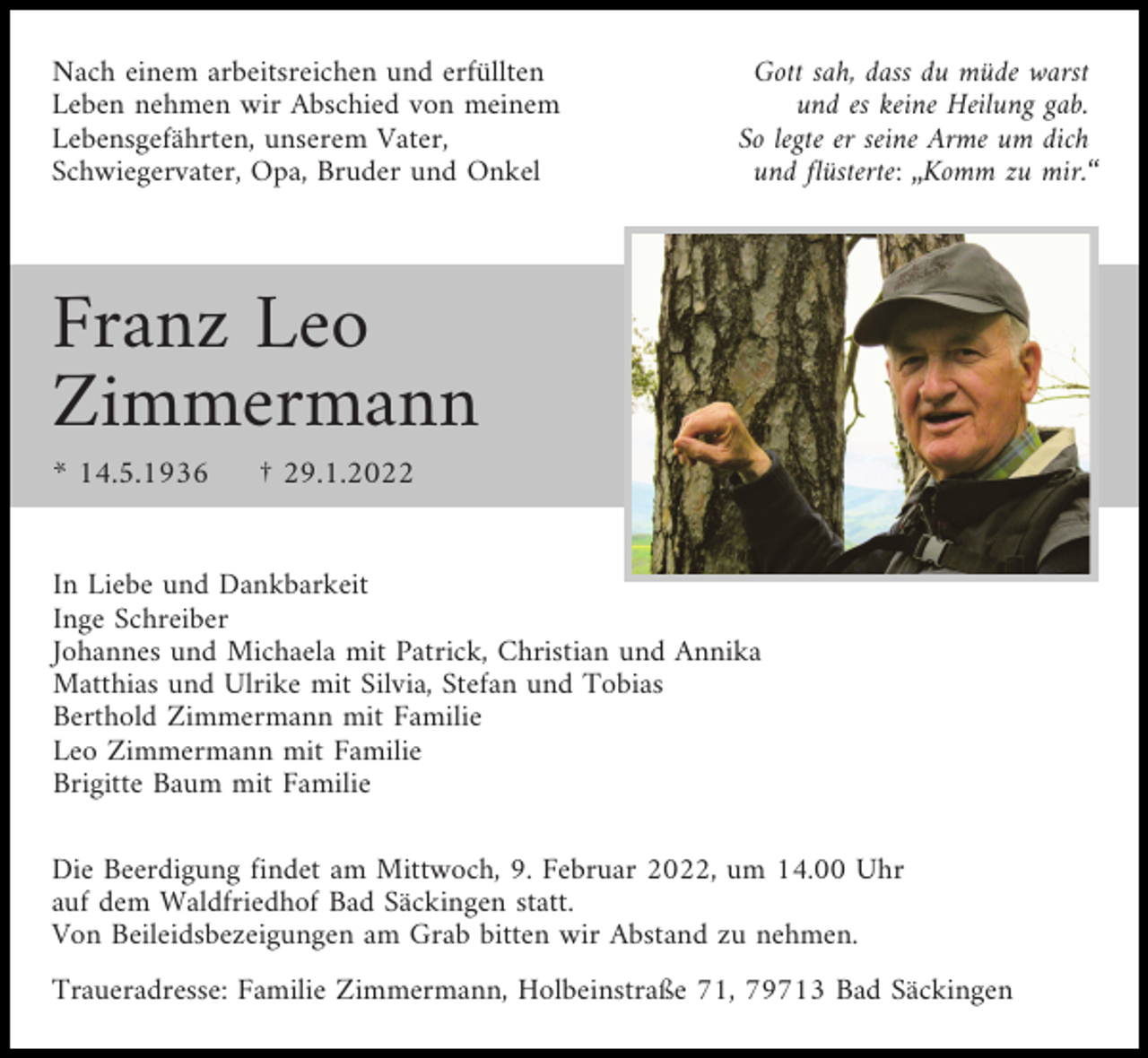<p>Nach einem arbeitsreichen und erfüllten<br />Leben nehmen wir Abschied von meinem<br />Lebensgefährten, unserem Vater,<br />Schwiegervater, Opa, Bruder und Onkel</p><p>Gott sah, dass du müde warst<br />und es keine Heilung gab.<br />So legte er seine Arme um dich<br />und flüsterte: „Komm zu mir.“</p><p>Franz Leo<br />Zimmermann<br />* 14.5.1936</p><p>† 29.1.2022</p><p>In Liebe und Dankbarkeit<br />Inge Schreiber<br />Johannes und Michaela mit Patrick, Christian und Annika<br />Matthias und Ulrike mit Silvia, Stefan und Tobias<br />Berthold Zimmermann mit Familie<br />Leo Zimmermann mit Familie<br />Brigitte Baum mit Familie<br />Die Beerdigung findet am Mittwoch, 9. Februar 2022, um 14.00 Uhr<br />auf dem Waldfriedhof Bad Säckingen statt.<br />Von Beileidsbezeigungen am Grab bitten wir Abstand zu nehmen.<br />Traueradresse: Familie Zimmermann, Holbeinstraße 71, 79713 Bad Säckingen</p>