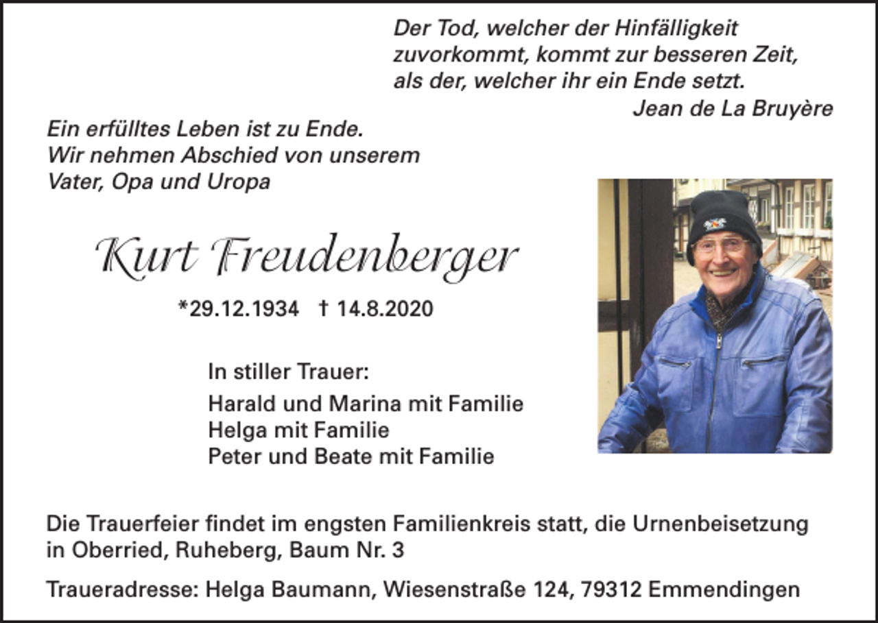 <p>Der Tod, welcher der Hinfälligkeit<br />zuvorkommt, kommt zur besseren Zeit,<br />als der, welcher ihr ein Ende setzt.<br />Jean de La Bruyère</p><p>Ein erfülltes Leben ist zu Ende.<br />Wir nehmen Abschied von unserem<br />Vater, Opa und Uropa</p><p>Kurt Freudenberger<br />*29.12.1934 † 14.8.2020<br />In stiller Trauer:<br />Harald und Marina mit Familie<br />Helga mit Familie<br />Peter und Beate mit Familie<br />Die Trauerfeier findet im engsten Familienkreis statt, die Urnenbeisetzung<br />in Oberried, Ruheberg, Baum Nr. 3<br />Traueradresse: Helga Baumann, Wiesenstraße 124, 79312 Emmendingen</p>