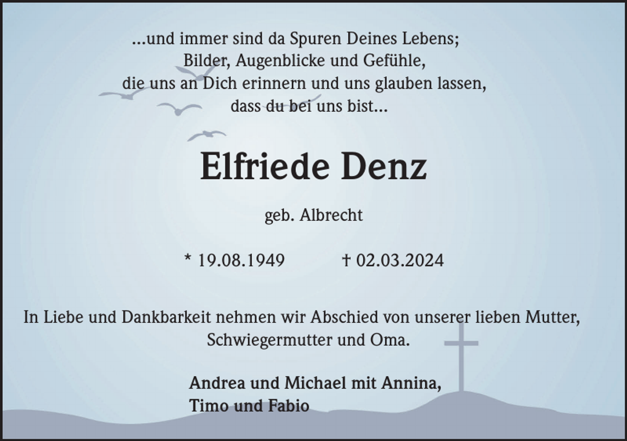 ...und immer sind da Spuren Deines Lebens;
Bilder, Augenblicke und Gefühle,
die uns an Dich erinnern und uns glauben lassen,
dass du bei uns bist...
Elfriede Denz
geb. Albrecht
* 19.08.1949 † 02.03.2024
In Liebe und Dankbarkeit nehmen wir Abschied von unserer lieben Mutter,
Schwiegermutter und Oma.
Andrea und Michael mit Annina,
Timo und Fabio