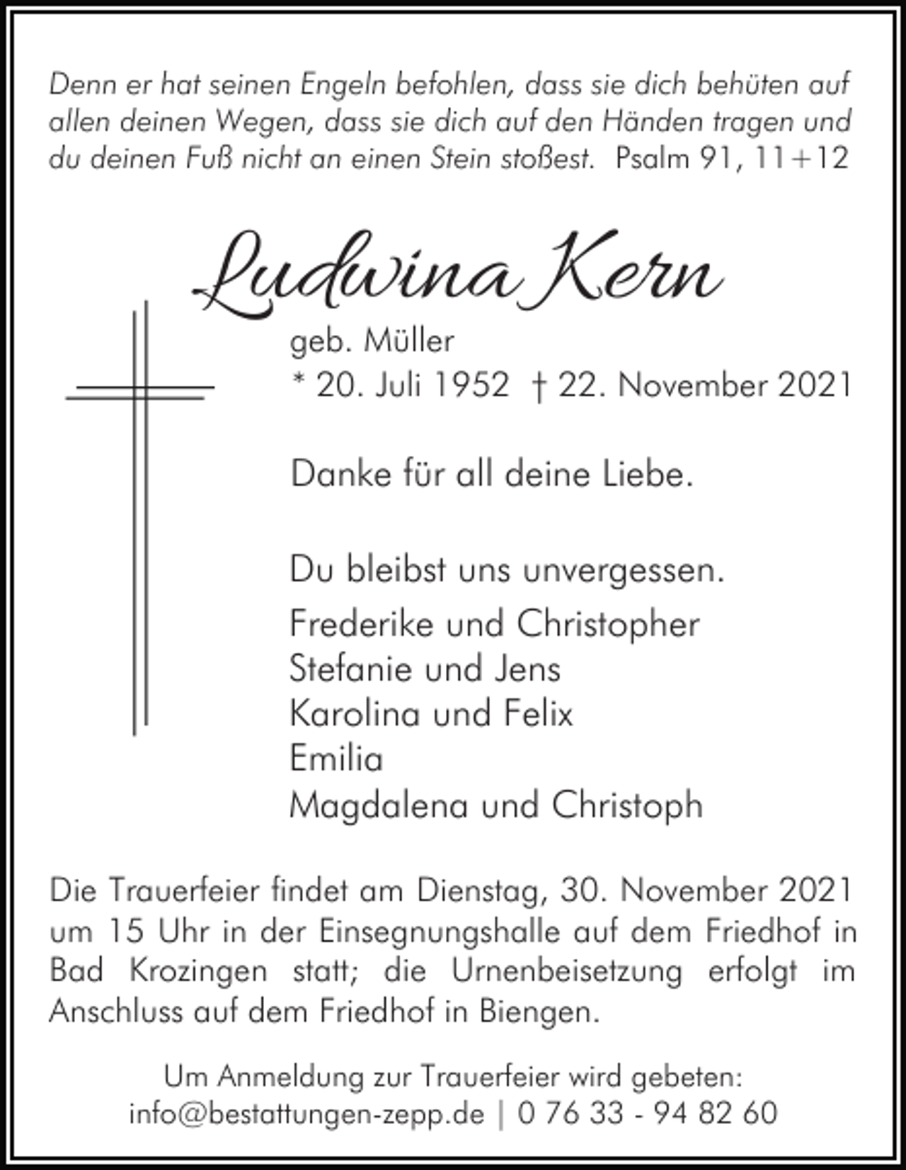 <p>Denn er hat seinen Engeln befohlen, dass sie dich behüten auf<br />allen deinen Wegen, dass sie dich auf den Händen tragen und<br />du deinen Fuß nicht an einen Stein stoßest. Psalm 91, 11+12</p><p>Ludwina Kern</p><p>geb. Müller<br />* 20. Juli 1952 † 22. November 2021</p><p>Danke für all deine Liebe.<br />Du bleibst uns unvergessen.<br />Frederike und Christopher<br />Stefanie und Jens<br />Karolina und Felix<br />Emilia<br />Magdalena und Christoph<br />Die Trauerfeier findet am Dienstag, 30. November 2021<br />um 15 Uhr in der Einsegnungshalle auf dem Friedhof in<br />Bad Krozingen statt; die Urnenbeisetzung erfolgt im<br />Anschluss auf dem Friedhof in Biengen.<br />Um Anmeldung zur Trauerfeier wird gebeten:<br />info@bestattungen-zepp.de | 0 76 33 - 94 82 60</p>