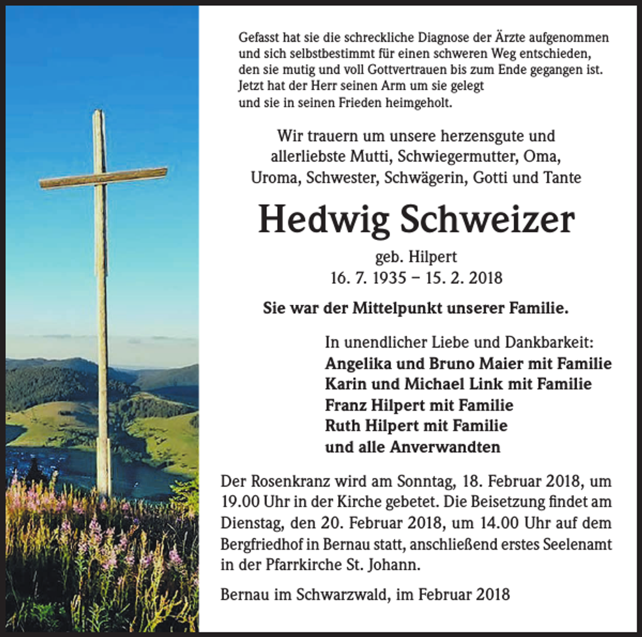 <p>Gefasst hat sie die schreckliche Diagnose der Ärzte aufgenommen<br />und sich selbstbestimmt für einen schweren Weg entschieden,<br />den sie mutig und voll Gottvertrauen bis zum Ende gegangen ist.<br />Jetzt hat der Herr seinen Arm um sie gelegt<br />und sie in seinen Frieden heimgeholt.</p><p>Wir trauern um unsere herzensgute und<br />allerliebste Mutti, Schwiegermutter, Oma,<br />Uroma, Schwester, Schwägerin, Gotti und Tante</p><p>Hedwig Schweizer<br />geb. Hilpert<br />16. 7. 1935 – 15. 2. 2018<br />Sie war der Mittelpunkt unserer Familie.<br />In unendlicher Liebe und Dankbarkeit:<br />Angelika und Bruno Maier mit Familie<br />Karin und Michael Link mit Familie<br />Franz Hilpert mit Familie<br />Ruth Hilpert mit Familie<br />und alle Anverwandten<br />Der Rosenkranz wird am Sonntag, 18. Februar 2018, um<br />19.00 Uhr in der Kirche gebetet. Die Beisetzung findet am<br />Dienstag, den 20. Februar 2018, um 14.00 Uhr auf dem<br />Bergfriedhof in Bernau statt, anschließend erstes Seelenamt<br />in der Pfarrkirche St. Johann.<br />Bernau im Schwarzwald, im Februar 2018</p>