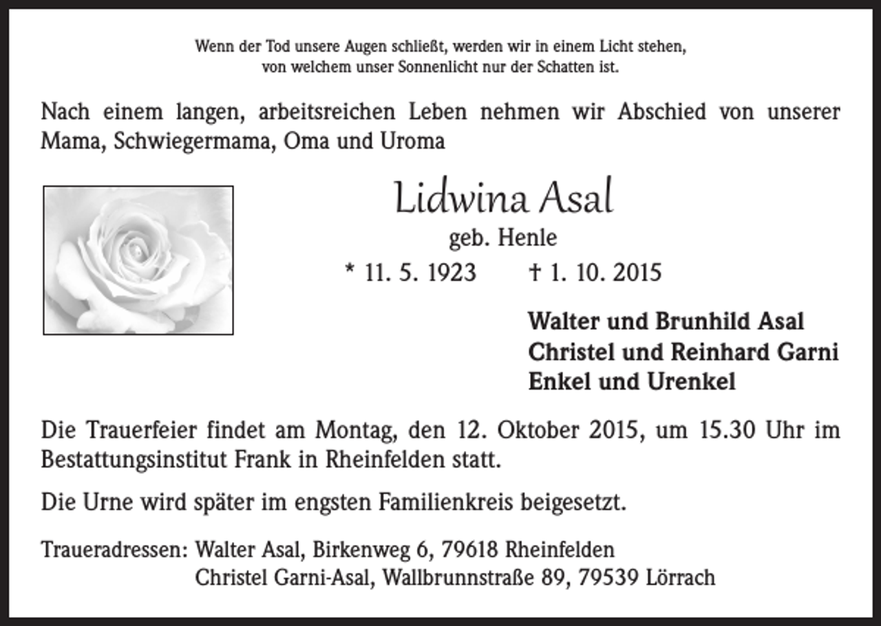 <p>Wenn der Tod unsere Augen schließt, werden wir in einem Licht stehen,<br />von welchem unser Sonnenlicht nur der Schatten ist.</p><p>Nach einem langen, arbeitsreichen Leben nehmen wir Abschied von unserer<br />Mama, Schwiegermama, Oma und Uroma</p><p>Lidwina Asal</p><p>geb. Henle<br />* 11. 5. 1923 † 1. 10. 2015<br />Walter und Brunhild Asal<br />Christel und Reinhard Garni<br />Enkel und Urenkel<br />Die Trauerfeier findet am Montag, den 12. Oktober 2015, um 15.30 Uhr im<br />Bestattungsinstitut Frank in Rheinfelden statt.<br />Die Urne wird später im engsten Familienkreis beigesetzt.<br />Traueradressen: Walter Asal, Birkenweg 6, 79618 Rheinfelden<br />Christel Garni-Asal, Wallbrunnstraße 89, 79539 Lörrach</p>