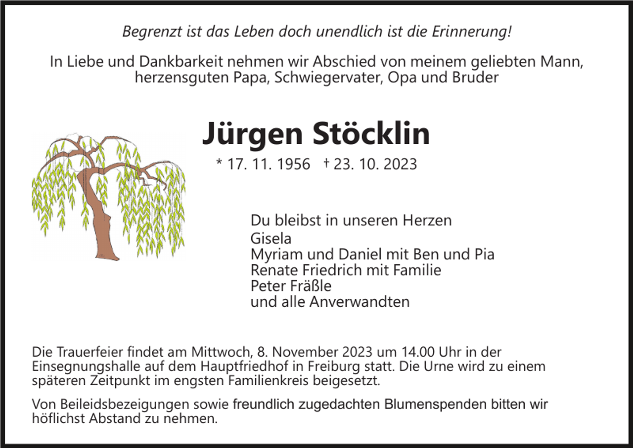 <p>Begrenzt ist das Leben doch unendlich ist die Erinnerung!<br />In Liebe und Dankbarkeit nehmen wir Abschied von meinem geliebten Mann,<br />herzensguten Papa, Schwiegervater, Opa und Bruder</p><p>Jürgen Stöcklin<br />* 17. 11. 1956 † 23. 10. 2023<br />Du bleibst in unseren Herzen<br />Gisela<br />Myriam und Daniel mit Ben und Pia<br />Renate Friedrich mit Familie<br />Peter Fräßle<br />und alle Anverwandten<br />Die Trauerfeier findet am Mittwoch, 8. November 2023 um 14.00 Uhr in der<br />Einsegnungshalle auf dem Hauptfriedhof in Freiburg statt. Die Urne wird zu einem<br />späteren Zeitpunkt im engsten Familienkreis beigesetzt.<br />Von Beileidsbezeigungen sowie freundlich zugedachten Blumenspenden bitten wir<br />höflichst Abstand zu nehmen.</p>