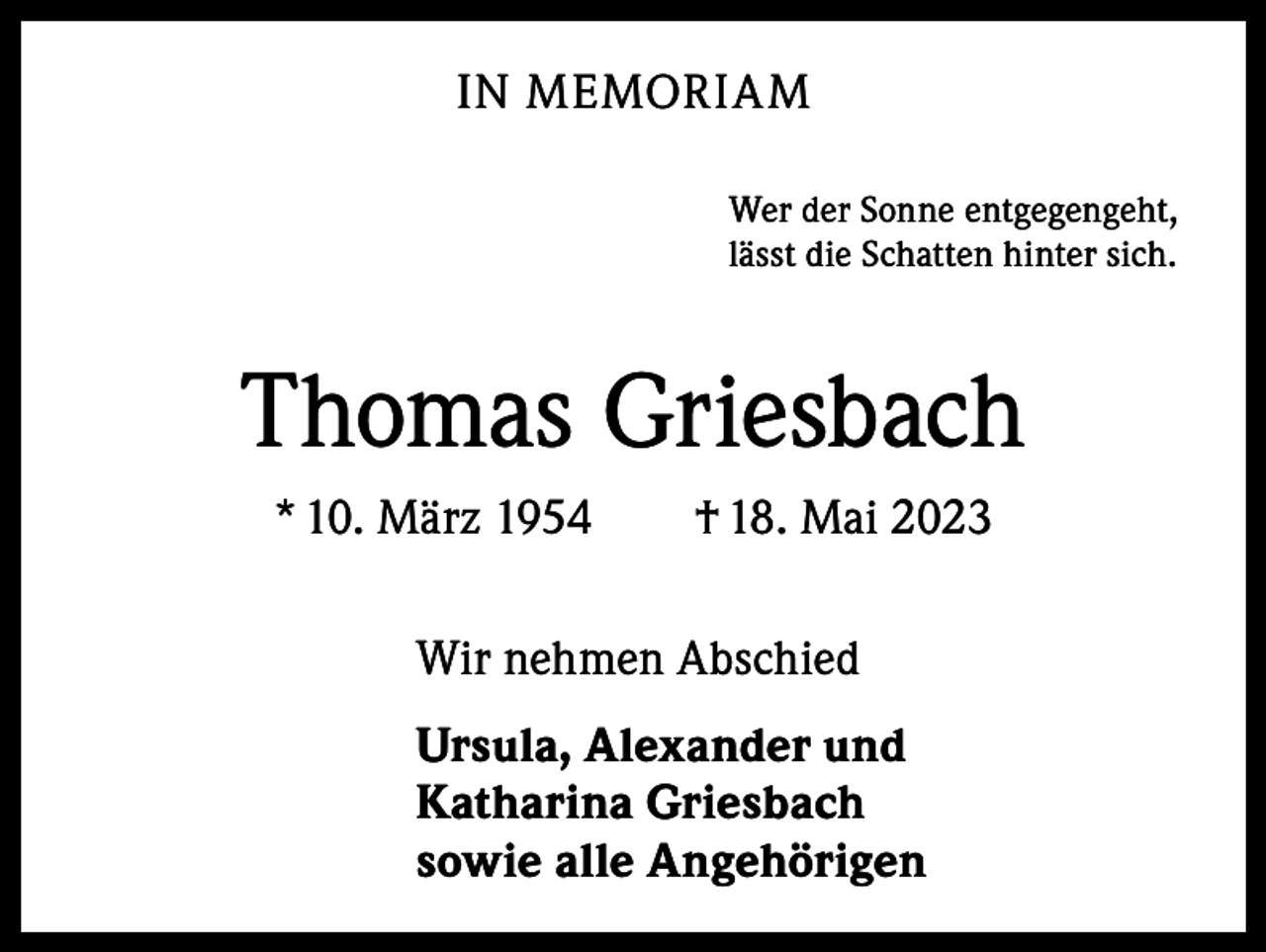 <p>IN MEMORIAM<br />Wer der Sonne entgegengeht,<br />lässt die Schatten hinter sich.</p><p>Thomas Griesbach<br />* 10. März 1954 † 18. Mai 2023<br />Wir nehmen Abschied<br />Ursula, Alexander und<br />Katharina Griesbach<br />sowie alle Angehörigen</p>