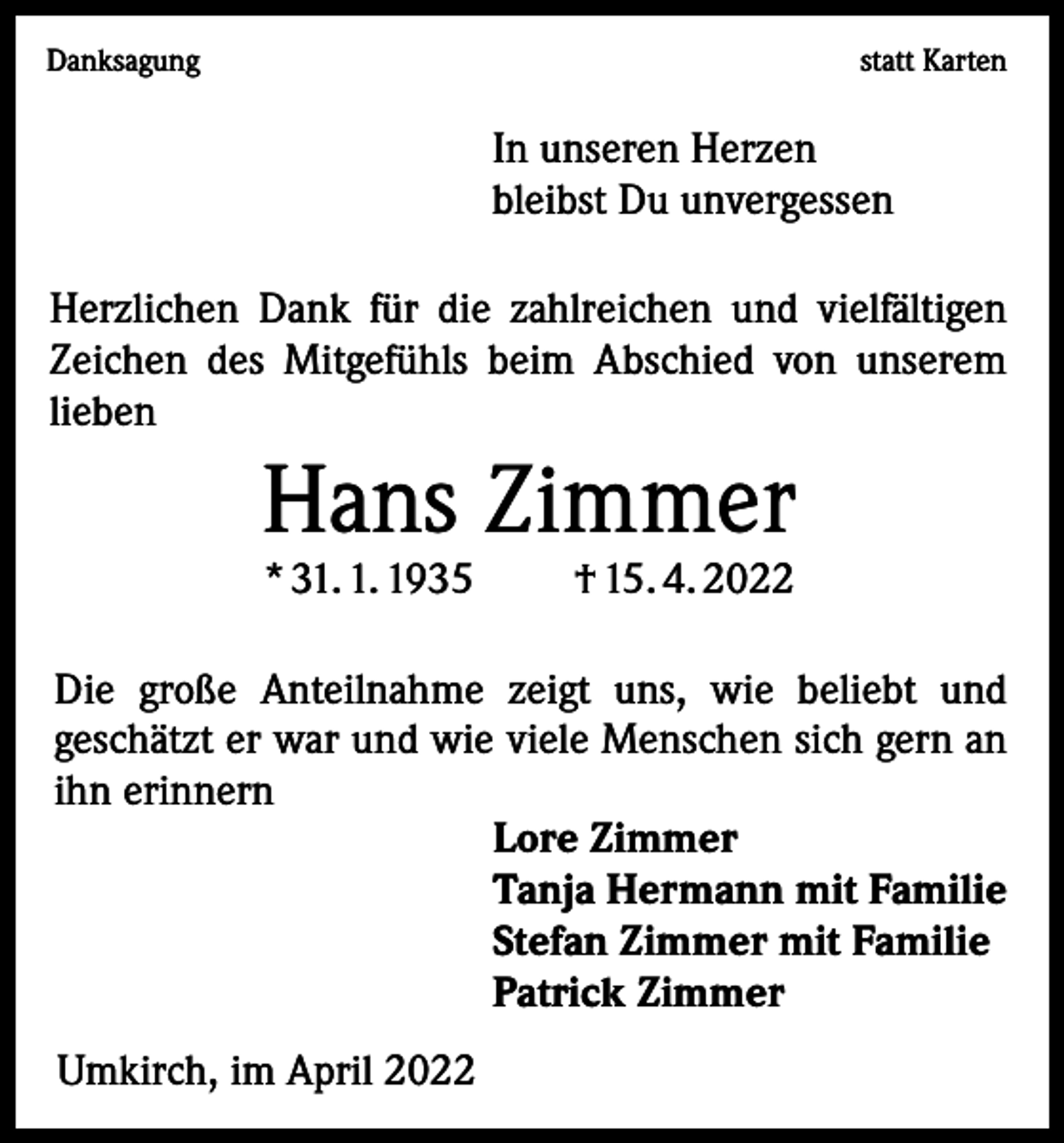 <p>Danksagung</p><p>statt Karten</p><p>In unseren Herzen<br />bleibst Du unvergessen<br />Herzlichen Dank für die zahlreichen und vielfältigen<br />Zeichen des Mitgefühls beim Abschied von unserem<br />­lieben</p><p>Hans Zimmer<br />* 31. 1. 1935</p><p>† 15. 4. 2022</p><p>Die große Anteilnahme zeigt uns, wie beliebt und<br />­geschätzt er war und wie viele Menschen sich gern an<br />ihn erinnern<br />Lore Zimmer<br />Tanja Hermann mit Familie<br />Stefan Zimmer mit Familie<br />Patrick Zimmer<br />Umkirch, im April 2022</p>