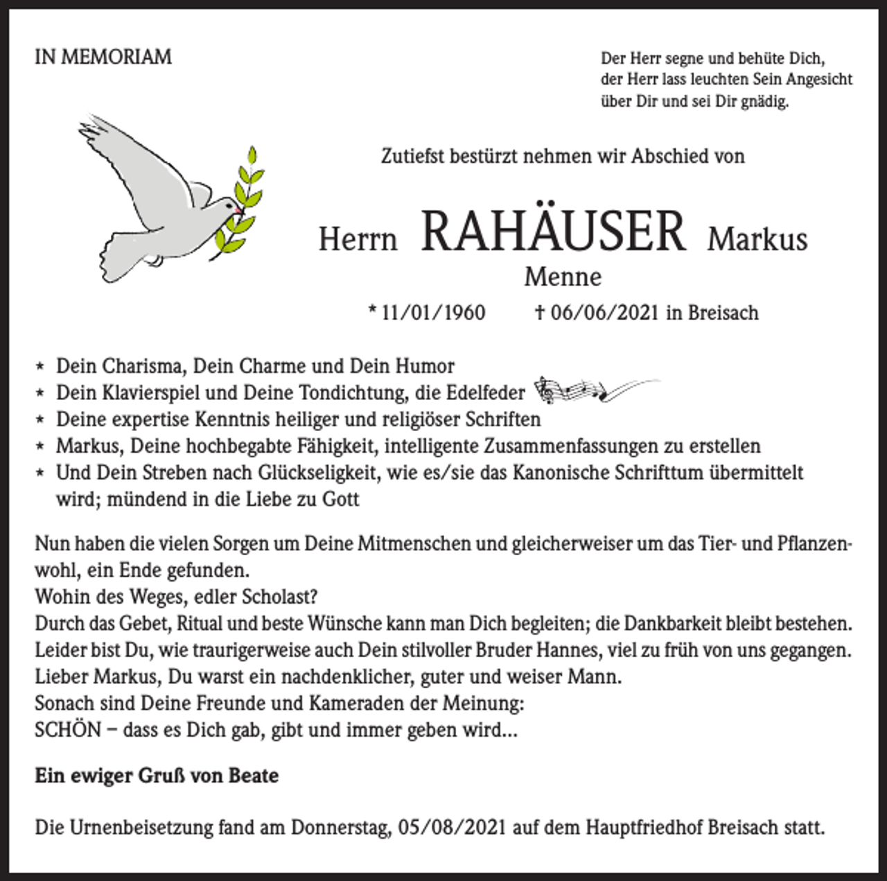 <p>IN MEMORIAM Der Herr segne und behüte Dich,</p><p>der Herr lass leuchten Sein Angesicht<br />über Dir und sei Dir gnädig.</p><p>Zutiefst bestürzt nehmen wir Abschied von</p><p>Herrn</p><p>RAHÄUSER</p><p>Markus</p><p>Menne</p><p>* 11/01/1960</p><p>† 06/06/2021 in Breisach</p><p>* Dein Charisma, Dein Charme und Dein Humor<br />* Dein Klavierspiel und Deine Tondichtung, die Edelfeder<br />* Deine expertise Kenntnis heiliger und religiöser Schriften<br />* Markus, Deine hochbegabte Fähigkeit, intelligente Zusammenfassungen zu erstellen<br />* Und Dein Streben nach Glückseligkeit, wie es/sie das Kanonische Schrifttum übermittelt<br />wird; mündend in die Liebe zu Gott<br />Nun haben die vielen Sorgen um Deine Mitmenschen und gleicherweiser um das Tier- und Pflanzenwohl, ein Ende gefunden.<br />Wohin des Weges, edler Scholast?<br />Durch das Gebet, Ritual und beste Wünsche kann man Dich begleiten; die Dankbarkeit bleibt bestehen.<br />Leider bist Du, wie traurigerweise auch Dein stilvoller Bruder Hannes, viel zu früh von uns gegangen.<br />Lieber Markus, Du warst ein nachdenklicher, guter und weiser Mann.<br />Sonach sind Deine Freunde und Kameraden der Meinung:<br />SCHÖN – dass es Dich gab, gibt und immer geben wird...<br />Ein ewiger Gruß von Beate<br />Die Urnenbeisetzung fand am Donnerstag, 05/08/2021 auf dem Hauptfriedhof Breisach statt.</p>