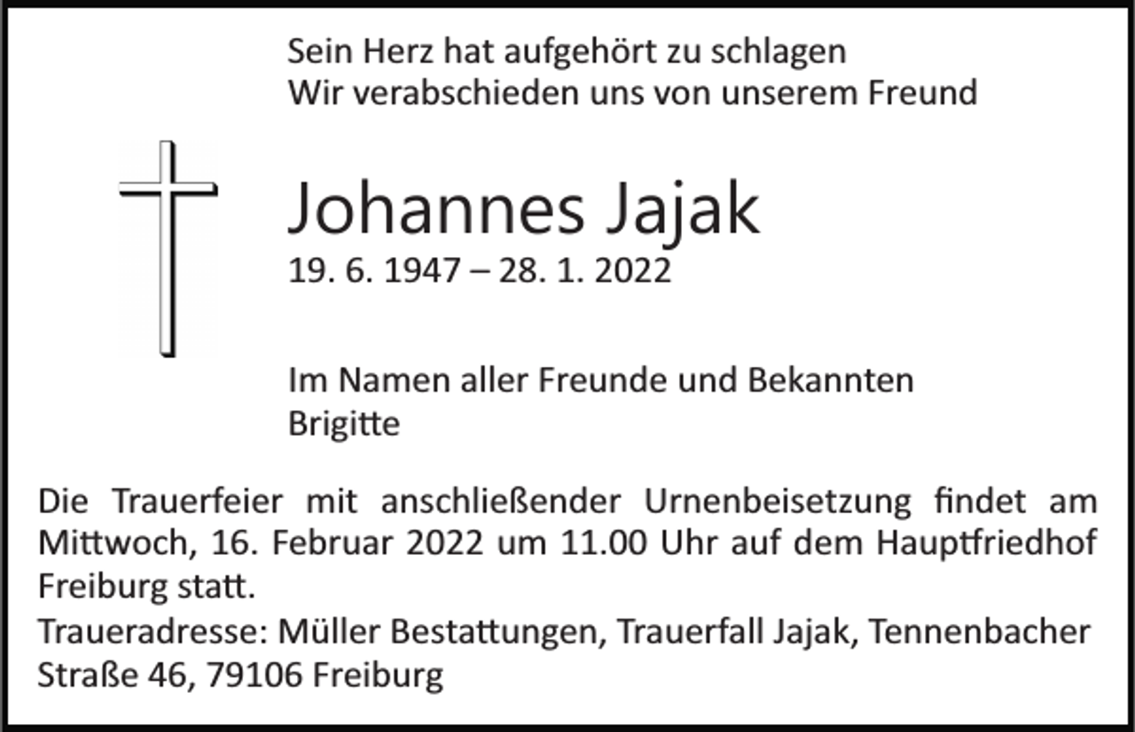 <p>Sein Herz hat aufgehört zu schlagen<br />Wir verabschieden uns von unserem Freund</p><p>Johannes Jajak<br />19. 6. 1947 – 28. 1. 2022<br />Im Namen aller Freunde und Bekannten<br />Brigi�e<br />Die Trauerfeier mit anschließender Urnenbeisetzung ﬁndet am<br />Mi�woch, 16. Februar 2022 um 11.00 Uhr auf dem Haup�riedhof<br />Freiburg sta�.<br />Traueradresse: Müller Besta�ungen, Trauerfall Jajak, Tennenbacher<br />Straße 46, 79106 Freiburg</p>
