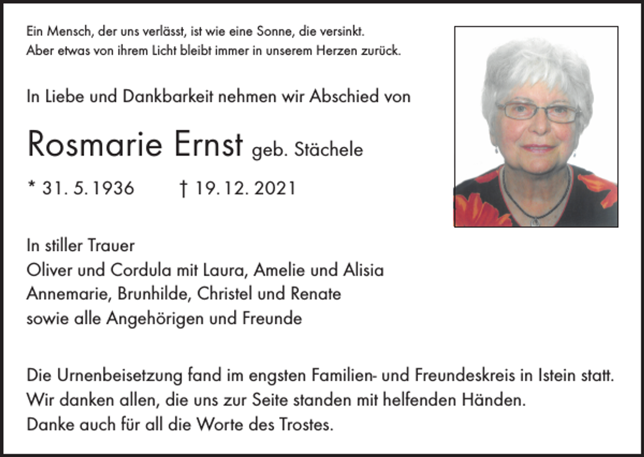 <p>Ein Mensch, der uns verlässt, ist wie eine Sonne, die versinkt.<br />Aber etwas von ihrem Licht bleibt immer in unserem Herzen zurück.</p><p>In Liebe und Dankbarkeit nehmen wir Abschied von</p><p>Rosmarie Ernst geb. Stächele<br />* 31. 5. 1936</p><p>† 19. 12. 2021</p><p>In stiller Trauer<br />Oliver und Cordula mit Laura, Amelie und Alisia<br />Annemarie, Brunhilde, Christel und Renate<br />sowie alle Angehörigen und Freunde<br />Die Urnenbeisetzung fand im engsten Familien- und Freundeskreis in Istein statt.<br />Wir danken allen, die uns zur Seite standen mit helfenden Händen.<br />Danke auch für all die Worte des Trostes.</p>