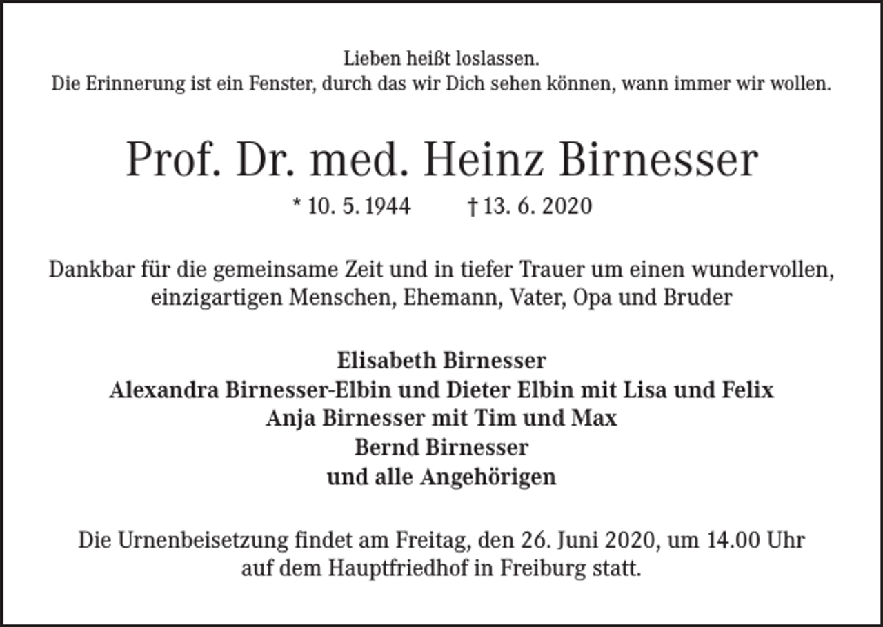 <p>Lieben heißt loslassen.<br />Die Erinnerung ist ein Fenster, durch das wir Dich sehen können, wann immer wir wollen.</p><p>Prof. Dr. med. Heinz Birnesser<br />* 10. 5. 1944</p><p>† 13. 6. 2020</p><p>Dankbar für die gemeinsame Zeit und in tiefer Trauer um einen wundervollen,<br />einzigartigen Menschen, Ehemann, Vater, Opa und Bruder<br />Elisabeth Birnesser<br />Alexandra Birnesser-Elbin und Dieter Elbin mit Lisa und Felix<br />Anja Birnesser mit Tim und Max<br />Bernd Birnesser<br />und alle Angehörigen<br />Die Urnenbeisetzung findet am Freitag, den 26. Juni 2020, um 14.00 Uhr<br />auf dem Hauptfriedhof in Freiburg statt.</p>