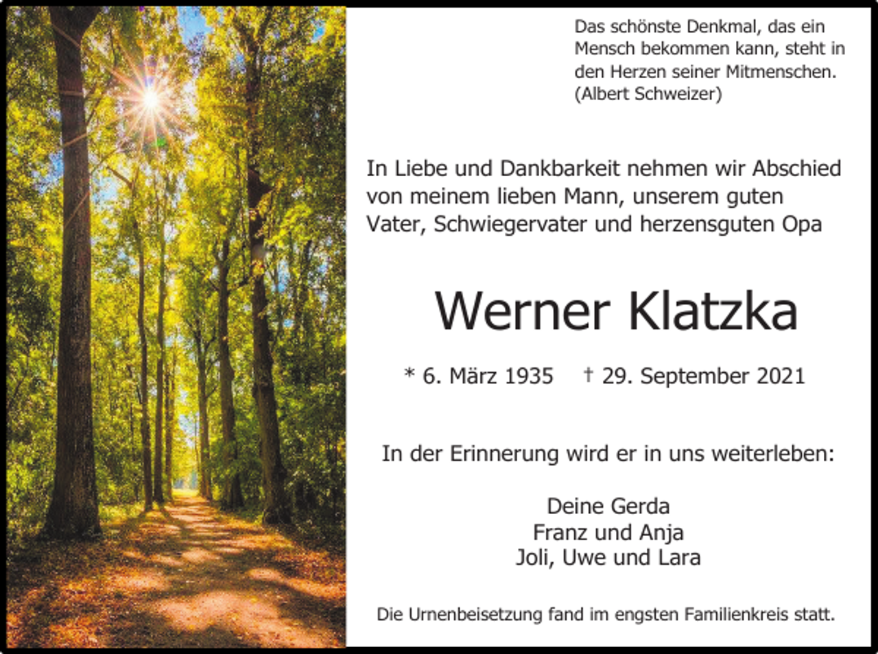 <p>Das schönste Denkmal, das ein<br />Mensch bekommen kann, steht in<br />den Herzen seiner Mitmenschen.<br />(Albert Schweizer)</p><p>In Liebe und Dankbarkeit nehmen wir Abschied<br />von meinem lieben Mann, unserem guten<br />Vater, Schwiegervater und herzensguten Opa</p><p>Werner Klatzka<br />* 6. März 1935</p><p>† 29. September 2021</p><p>In der Erinnerung wird er in uns weiterleben:<br />Deine Gerda<br />Franz und Anja<br />Joli, Uwe und Lara<br />Die Urnenbeisetzung fand im engsten Familienkreis statt.</p>