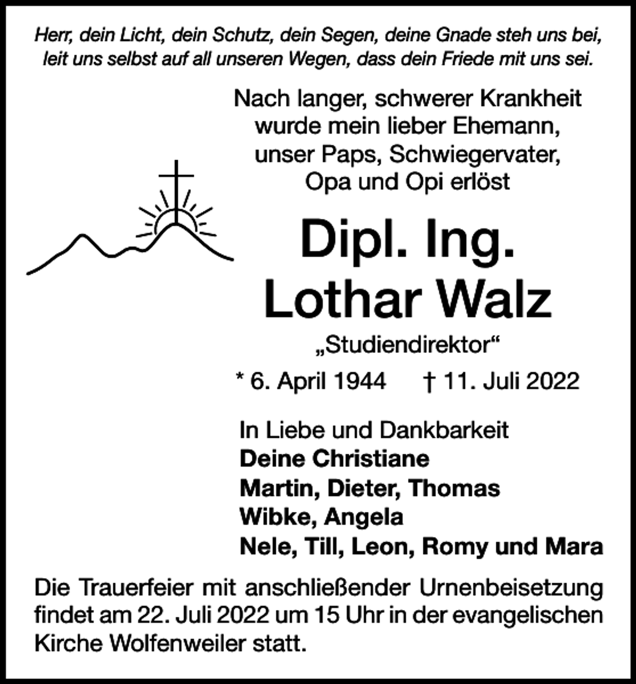 <p>Herr, dein Licht, dein Schutz, dein Segen, deine Gnade steh uns bei,<br />leit uns selbst auf all unseren Wegen, dass dein Friede mit uns sei.</p><p>Nach langer, schwerer Krankheit<br />wurde mein lieber Ehemann,<br />unser Paps, Schwiegervater,<br />Opa und Opi erlöst</p><p>Dipl. Ing.<br />Lothar Walz<br />„Studiendirektor“<br />* 6. April 1944 † 11. Juli 2022<br />In Liebe und Dankbarkeit<br />Deine Christiane<br />Martin, Dieter, Thomas<br />Wibke, Angela<br />Nele, Till, Leon, Romy und Mara<br />Die Trauerfeier mit anschließender Urnenbeisetzung<br />findet am 22. Juli 2022 um 15 Uhr in der evangelischen<br />Kirche Wolfenweiler statt.</p>