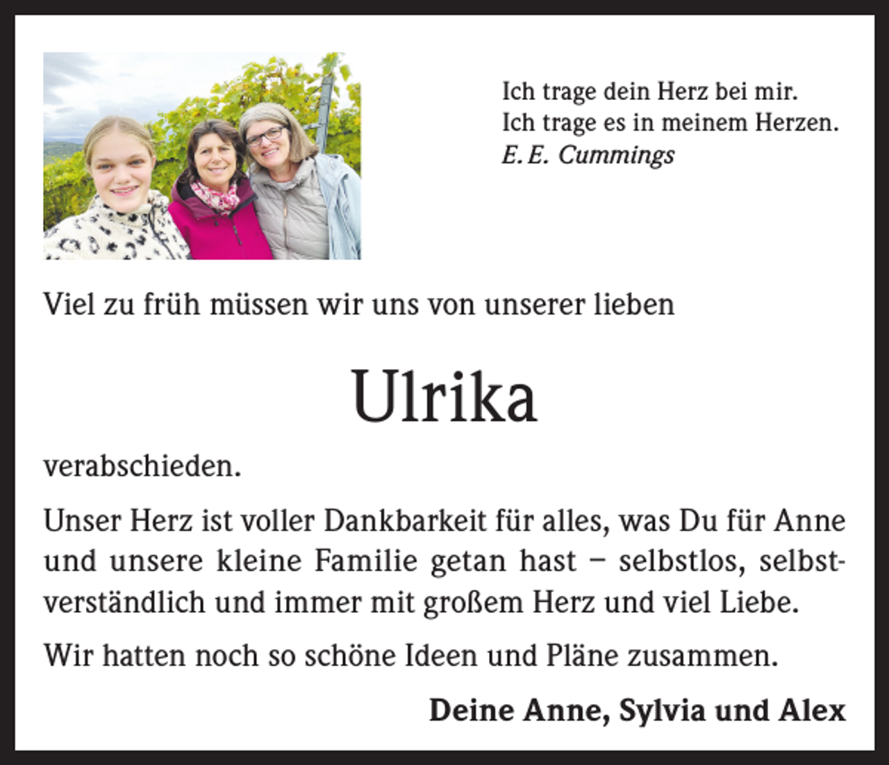<p>Ich trage dein Herz bei mir.<br />Ich trage es in meinem Herzen.<br />E. E. Cummings</p><p>Viel zu früh müssen wir uns von unserer lieben</p><p>Ulrika<br />verabschieden.<br />Unser Herz ist voller Dankbarkeit für alles, was Du für Anne<br />und unsere kleine Familie getan hast – selbstlos, selbstverständlich und immer mit großem Herz und viel Liebe.<br />Wir hatten noch so schöne Ideen und Pläne zusammen.<br />Deine Anne, Sylvia und Alex</p>