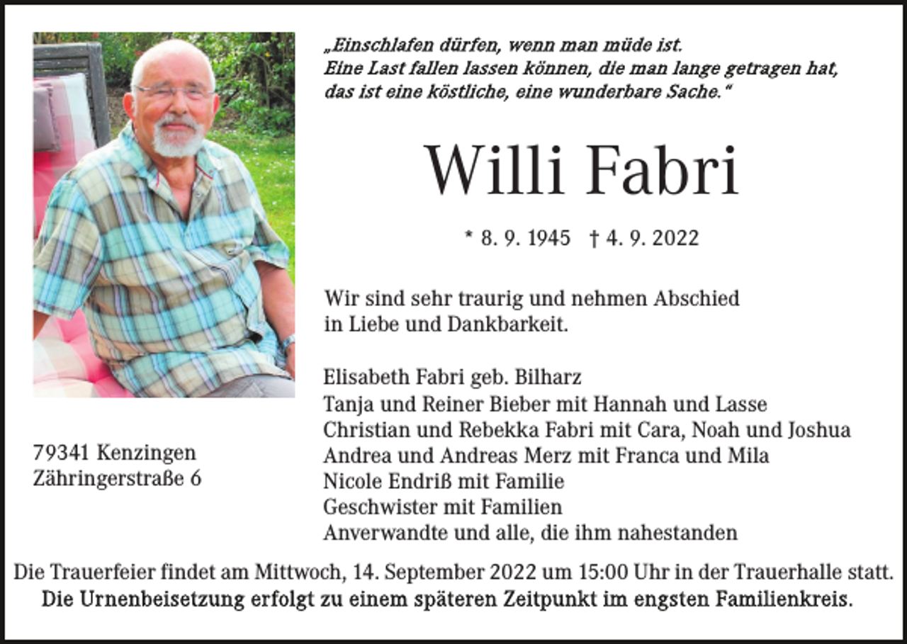 <p>Willi Fabri<br />* 8. 9. 1945 † 4. 9. 2022<br />Wir sind sehr traurig und nehmen Abschied<br />in Liebe und Dankbarkeit.</p><p>79341 Kenzingen<br />Zähringerstraße 6</p><p>Elisabeth Fabri geb. Bilharz<br />Tanja und Reiner Bieber mit Hannah und Lasse<br />Christian und Rebekka Fabri mit Cara, Noah und Joshua<br />Andrea und Andreas Merz mit Franca und Mila<br />Nicole Endriß mit Familie<br />Geschwister mit Familien<br />Anverwandte und alle, die ihm nahestanden</p><p>Die Trauerfeier findet am Mittwoch, 14. September 2022 um 15:00 Uhr in der Trauerhalle statt.</p>