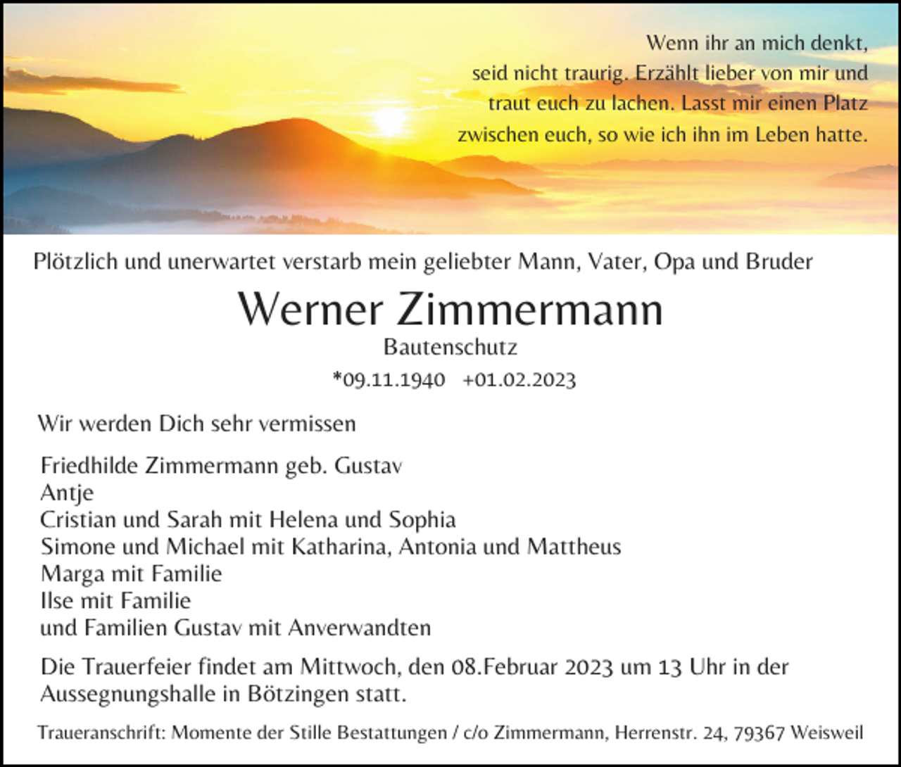 <p>Wenn ihr an mich denkt,<br />seid nicht traurig. Erzählt lieber von mir und<br />traut euch zu lachen. Lasst mir einen Platz<br />zwischen euch, so wie ich ihn im Leben hatte.</p><p>Plötzlich und unerwartet verstarb mein geliebter Mann, Vater, Opa und Bruder</p><p>Werner Zimmermann<br />Bautenschutz<br />*09.11.1940 +01.02.2023</p><p>Wir werden Dich sehr vermissen<br />Friedhilde Zimmermann geb. Gustav<br />Antje<br />Cristian und Sarah mit Helena und Sophia<br />Simone und Michael mit Katharina, Antonia und Mattheus<br />Marga mit Familie<br />Ilse mit Familie<br />und Familien Gustav mit Anverwandten<br />Die Trauerfeier findet am Mittwoch, den 08.Februar 2023 um 13 Uhr in der<br />Aussegnungshalle in Bötzingen statt.<br />Traueranschrift: Momente der Stille Bestattungen / c/o Zimmermann, Herrenstr. 24, 79367 Weisweil</p>